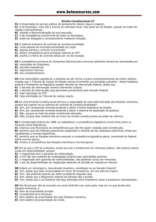 www.betaconcursos.com
Direito Constitucional 27
01 A titularidade do serviço público de saneamento básico (água e esgoto)
A) é do Município, vista sob o prisma do interesse local, mas pode ser do Estado, quando se tratar de
regiões metropolitanas.
B) impede a descentralização da sua execução.
C) é da competência concorrente de todos os Municípios.
D) pode ser delegada a concessionários mediante licitação.
02 O sistema brasileiro de controle de constitucionalidade
A) cuida apenas da inconstitucionalidade por ação.
B) apenas admite o controle concentrado.
C) atribui competência para processar apenas ao STF.
D) acolhe o critério de controle difuso por via de exceção.
03 A competência exclusiva do Congresso Nacional para convocar plebiscito deverá ser processada por
A) resoluções do Congresso.
B) decretos legislativos.
C) regimentos internos.
D) leis complementares.
04 Uma Assembléia Legislativa, a pretexto de pôr termo a grave comprometimento da ordem pública,
impede que o Tribunal de Justiça do Estado exerça livremente sua atividade judiciária - Nesta hipótese,
poderá o Presidente da República expedir decreto de intervenção federal, desde que
A) o decreto de intervenção nomeie interventor próprio.
B) o decreto de intervenção seja apreciado previamente pelo Senado Federal.
C) haja requisição do STF.
D) haja solicitação do Tribunal de Justiça coacto.
05 Se uma Emenda Constitucional diminuir a capacidade de auto-administração dos Estados-membros,
poderá ela sujeitar-se ao sistema de controle de constitucionalidade?
A) Sim, por caracterizar emenda tendente a abolir a forma federativa de Estado.
B) Sim, por caracterizar emenda tendente a abolir o sistema de separação de poderes.
C) Não, porque se trata de poder constituinte derivado.
D) Não, porque esta matéria não se inclui nos limites constitucionais ao poder de reforma.
06 A Constituição Federal de 1988, ao estabelecer a competência legislativa concorrente entre os
diversos entes federativos,
A) reservou aos Municípios as competências que não lhe sejam vedadas pela Constituição.
B) permitiu que leis federais posteriores suspendam a eficácia de leis estaduais anteriores, ainda que
respeitantes a normas específicas.
C) permitiu que os Estados-membros exerçam a competência legislativa plena, inexistindo lei federal
sobre normas gerais.
D) limitou a competência dos Estados-membros a normas gerais.
07 Diz-se que a CPI do Judiciário, ainda que sob o fundamento do interesse público, não poderá colocar
juízes em disponibilidade, porque
A) o magistrado tem a garantia de vitaliciedade.
B) a CPI não tem poderes de investigação próprios das autoridades judiciais.
C) o magistrado tem garantia de inamovibilidade, não podendo nunca ser removido.
D) o ato de disponibilidade de magistrado depende de decisão do respectivo tribunal.
08 Poderá um estrangeiro, naturalizado brasileiro, candidatar-se ao Senado Federal?
A) Sim, desde que haja reciprocidade em favor de brasileiros, em seu país de origem.
B) Sim, não podendo apenas ser eleito presidente daquela casa.
C) Sim, desde que o Regimento Interno do Senado não o proíba.
D) Sim, desde que a Lei Eleitoral não faça distinção entre brasileiros natos e brasileiros naturalizados.
09 Ilha fluvial que não se encontre em zona limítrofe com outro país, mas em rio que divide dois
Estados-membros, é
A) bem de propriedade privada.
B) considerada terra devoluta.
C) bem público de propriedade dos dois Estados-membros.
D) bem público de propriedade da União.
 
