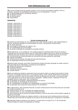 www.betaconcursos.com
10 A norma constitucional que garante a todos ''o livre exercício de qualquer trabalho, ofício ou
profissão, atendidas as qualificações profissionais que a lei estabelecer'', é norma
A) de aplicabilidade plena e de eficácia redutível.
B) de eficácia limitada.
C) de eficácia plena.
D) programática.
RESPOSTAS
Questão 1 alternativa A
Questão 2 alternativa D
Questão 3 alternativa B
Questão 4 alternativa C
Questão 5 alternativa A
Questão 6 alternativa C
Questão 7 alternativa D
Questão 8 alternativa B
Questão 9 alternativa D
Questão 10 alternativa A
Direito Constitucional 28
01 Artistas que participaram de uma telenovela que, após exibição no Brasil, será reapresentada no
exterior, encontram proteção à sua participação nos lucros, nas garantias constitucionais
A) do direito adquirido.
B) de proteção à reprodução da imagem e voz.
C) da inviolabilidade das comunicações.
D) do direito à liberdade de expressão da atividade artística.
02 Recentemente, um ex-prefeito de uma cidade paulista foi condenado pelo Tribunal de Justiça à
suspensão dos seus direitos políticos, por ter usado dinheiro público para enviar cartas aos municípios,
relatando obras que executou com o dinheiro arrecadado do IPTU. A decisão fundou-se no princípio
A) constitucional que veda publicidade que caracterize promoção pessoal de autoridade.
B) legal da imoralidade.
C) constitucional da devida motivação dos atos administrativos.
D) da capacidade econômica do contribuinte.
03 Determinado município, para obter financiamento do Banco Mundial (operação de crédito externo),
após aprovação da lei autorizadora, necessita de autorização do
A) Plenário da Câmara dos Vereadores.
B) Congresso Nacional.
C) Tribunal de Contas respectivo.
D) Senado Federal.
04 Em procedimento disciplinar instaurado contra funcionário público em determinado órgão do Poder
Executivo, o advogado do funcionário, ao apresentar defesa, emitiu opinião desfavorável a respeito da
conduta do funcionário chefe do seu cliente. Sentindo-se ofendido em sua honra, o funcionário-chefe
iniciou ação penal por crime de injúria contra o advogado. ''Habeas Corpus'' impetrado em favor do
advogado trancou a ação penal, sob o fundamento
A) da liberdade de expressão, independentemente de censura.
B) da liberdade de manifestação do pensamento.
C) da inviolabilidade do advogado por manifestações no exercício da profissão.
D) da aplicação dos princípios da ampla defesa e do contraditório.
05 A inobservância, pelo Congresso Nacional, do prazo constitucional de 30 (trinta) dias para conversão
de medida provisória em lei
A) ocasiona perda ''ex tunc'' da eficácia da medida provisória.
B) ocasiona perda ''ex nunc'' da eficácia da medida provisória.
C) não ocasiona perda da eficácia da medida provisória, a não ser que tenha havido explícita rejeição do
projeto de conversão.
D) ocasiona perda da eficácia da medida provisória, a não ser que outra medida provisória tenha sido
editada após 30 (trinta) dias da rejeição ou do prazo de 30 (trinta) dias para o Congresso se manifestar.
06 Deputados federais paulistas, para obterem o cumprimento do artigo 45, § 1º, da Constituição
Federal (fixação do número de deputados por Estado),
 