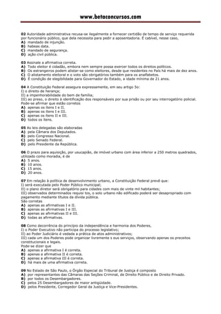 www.betaconcursos.com
02 Autoridade administrativa recusa-se ilegalmente a fornecer certidão de tempo de serviço requerida
por funcionário público, que dela necessita para pedir a aposentadoria. É cabível, nesse caso,
A) mandado de injunção.
B) habeas data.
C) mandado de segurança.
D) ação civil pública.
03 Assinale a afirmativa correta.
A) Todo eleitor é cidadão, embora nem sempre possa exercer todos os direitos políticos.
B) Os estrangeiros podem alistar-se como eleitores, desde que residentes no País há mais de dez anos.
C) O alistamento eleitoral e o voto são obrigatórios também para os analfabetos.
D) É condição de elegibilidade para Governador do Estado, a idade mínima de 21 anos.
04 A Constituição Federal assegura expressamente, em seu artigo 5o:
I) o direito de herança;
II) a impenhorabilidade do bem de família;
III) ao preso, o direito à identificação dos responsáveis por sua prisão ou por seu interrogatório policial.
Pode-se afirmar que estão corretos
A) apenas os ítens I e II.
B) apenas os ítens I e III.
C) apenas os ítens II e III.
D) todos os ítens.
05 As leis delegadas são elaboradas
A) pela Câmara dos Deputados.
B) pelo Congresso Nacional.
C) pelo Senado Federal.
D) pelo Presidente da República.
06 O prazo para aquisição, por usucapião, de imóvel urbano com área inferior a 250 metros quadrados,
utilizado como moradia, é de
A) 5 anos.
B) 10 anos.
C) 15 anos.
D) 20 anos.
07 Em relação à política de desenvolvimento urbano, a Constituição Federal prevê que:
I) será executada pelo Poder Público municipal;
II) o plano diretor será obrigatório para cidades com mais de vinte mil habitantes;
III) observados determinados requisi tos, o solo urbano não edificado poderá ser desapropriado com
pagamento mediante títulos da dívida pública.
São corretas
A) apenas as afirmativas I e II.
B) apenas as afirmativas I e III.
C) apenas as afirmativas II e III.
D) todas as afirmativas.
08 Como decorrência do princípio da independência e harmonia dos Poderes,
I) o Poder Executivo não participa do processo legislativo;
II) ao Poder Judiciário é vedada a prática de atos administrativos;
III) cada um dos Poderes pode organizar livremente s eus serviços, observando apenas os preceitos
constitucionais e legais.
Pode-se dizer que
A) apenas a afirmativa I é correta.
B) apenas a afirmativa II é correta.
C) apenas a afirmativa III é correta.
D) há mais de uma afirmativa correta.
09 No Estado de São Paulo, o Órgão Especial do Tribunal de Justiça é composto
A) por representantes das Câmaras das Seções Criminal, de Direito Público e de Direito Privado.
B) por todos os Desembargadores.
C) pelos 25 Desembargadores de maior antigüidade.
D) pelos Presidente, Corregedor Geral da Justiça e Vice-Presidentes.
 