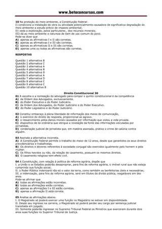 www.betaconcursos.com
10 Na proteção do meio ambiente, a Constituição Federal:
I) condiciona a instalação de obra ou atividade potencialmente causadora de significativa degradação do
meio ambiente a estudo prévio de impacto ambiental;
II) veda a exploração, pelos particulares , dos recursos minerais;
III) dá ao meio ambiente a natureza de bem de uso comum do povo.
Pode-se dizer que
A) apenas as afirmativas I e II são corretas.
B) apenas as afirmativas I e III são corretas.
C) apenas as afirmativas II e III são corretas.
D) apenas uma ou todas as afirmativas são corretas.
RESPOSTAS
Questão 1 alternativa B
Questão 2 alternativa C
Questão 3 alternativa A
Questão 4 alternativa B
Questão 5 alternativa D
Questão 6 alternativa A
Questão 7 alternativa D
Questão 8 alternativa C
Questão 9 alternativa C
Questão 10 alternativa B
Direito Constitucional 30
01 A escolha e a nomeação do advogado para compor o quinto constitucional é da competência
A) da Ordem dos Advogados, exclusivamente.
B) do Poder Executivo e do Poder Judiciário.
C) da Ordem dos Advogados, do Poder Judiciário e do Poder Executivo.
D) do Poder Legislativo e do Poder Judiciário.
02 Constitui embaraço à plena liberdade de informação dos meios de comunicação,
A) o exercício do direito de resposta, proporcional ao agravo.
B) o ressarcimento pelos danos morais causados por informação que violou a vida privada.
C) dispositivo de lei ordinária que obrigue a revelação da fonte das informações veiculadas por
jornalistas.
D) condenação judicial de jornalista que, em matéria assinada, pratica o crime de calúnia contra
alguém.
03 Assinale a alternativa incorreta.
A) A Constituição Federal permite o trabalho do maior de 12 anos, desde que garantidos os seus direitos
previdenciários e trabalhistas.
B) Os direitos e deveres referentes à sociedade conjugal são exercidos igualmente pelo homem e pela
mulher.
C) Os filhos havidos ou não, da relação de casamento, possuem os mesmos direitos.
D) O casamento religioso tem efeito civil.
04 A Constituição, com relação à política de reforma agrária, dispõe que
I. a União e os Estados poderão desapropriar, para fins de reforma agrária, o imóvel rural que não esteja
cumprindo sua função social;
II. o Poder Público indenizará não só o valor da terra, como também as benfeitorias úteis e necessárias;
III. a indenização, para fins de reforma agrária, será em títulos da dívida pública, resgatáveis em dez
anos.
Pode-se afirmar que
A) todas as afirmações estão incorretas.
B) todas as afirmações estão corretas.
C) apenas as afirmações I e III estão corretas.
D) apenas a afirmação II está correta.
05 Analise as afirmações abaixo.
I. O Magistrado só poderá exercer uma função no Magistério se estiver em disponibilidade.
II. Desde seu ingresso na carreira, o Magistrado só poderá perder seu cargo por sentença judicial
transitada em julgado.
III. Somente poderão ingressar no Supremo Tribunal Federal os Ministros que exerceram durante dois
anos suas funções no Superior Tribunal de Justiça.
 