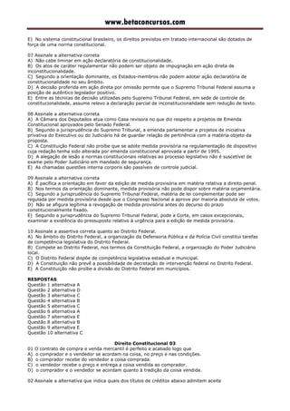 www.betaconcursos.com
E) No sistema constitucional brasileiro, os direitos previstos em tratado internacional são dotados de
força de uma norma constitucional.
07 Assinale a alternativa correta
A) Não cabe liminar em ação declaratória de constitucionalidade.
B) Os atos de caráter regulamentar não podem ser objeto de impugnação em ação direta de
inconstitucionalidade.
C) Segundo a orientação dominante, os Estados-membros não podem adotar ação declaratória de
constitucionalidade no seu âmbito.
D) A decisão proferida em ação direta por omissão permite que o Supremo Tribunal Federal assuma a
posição de autêntico legislador positivo.
E) Entre as técnicas de decisão utilizadas pelo Supremo Tribunal Federal, em sede de controle de
constitucionalidade, assume relevo a declaração parcial de inconstitucionalidade sem redução de texto.
08 Assinale a alternativa correta
A) A Câmara dos Deputados atua como Casa revisora no que diz respeito a projetos de Emenda
Constitucional aprovados pelo Senado Federal.
B) Segundo a jurisprudência do Supremo Tribunal, a emenda parlamentar a projetos de iniciativa
privativa do Executivo ou do Judiciário há de guardar relação de pertinência com a matéria objeto da
proposta.
C) A Constituição Federal não proíbe que se adote medida provisória na regulamentação de dispositivo
cuja redação tenha sido alterada por emenda constitucional aprovada a partir de 1995.
D) A alegação de lesão a normas constitucionais relativas ao processo legislativo não é suscetível de
exame pelo Poder Judiciário em mandado de segurança.
E) As chamadas questões interna corporis são passíveis de controle judicial.
09 Assinale a alternativa correta
A) É pacífica a orientação em favor da edição de medida provisória em matéria relativa a direito penal.
B) Nos termos da orientação dominante, medida provisória não pode dispor sobre matéria orçamentária.
C) Segundo a jurisprudência do Supremo Tribunal Federal, matéria de lei complementar pode ser
regulada por medida provisória desde que o Congresso Nacional a aprove por maioria absoluta de votos.
D) Não se afigura legítima a revogação de medida provisória antes do decurso do prazo
constitucionalmente fixado.
E) Segundo a jurisprudência do Supremo Tribunal Federal, pode a Corte, em casos excepcionais,
examinar a existência do pressuposto relativo à urgência para a edição de medida provisória.
10 Assinale a assertiva correta quanto ao Distrito Federal.
A) No âmbito do Distrito Federal, a organização da Defensoria Pública e da Polícia Civil constitui tarefas
de competência legislativa do Distrito Federal.
B) Compete ao Distrito Federal, nos termos da Constituição Federal, a organização do Poder Judiciário
local.
C) O Distrito Federal dispõe de competência legislativa estadual e municipal.
D) A Constituição não prevê a possibilidade de decretação de intervenção federal no Distrito Federal.
E) A Constituição não proíbe a divisão do Distrito Federal em municípios.
RESPOSTAS
Questão 1 alternativa A
Questão 2 alternativa D
Questão 3 alternativa C
Questão 4 alternativa B
Questão 5 alternativa C
Questão 6 alternativa A
Questão 7 alternativa E
Questão 8 alternativa B
Questão 9 alternativa E
Questão 10 alternativa C
Direito Constitucional 03
01 O contrato de compra e venda mercantil é perfeito e acabado logo que
A) o comprador e o vendedor se acordam na coisa, no preço e nas condições.
B) o comprador recebe do vendedor a coisa comprada.
C) o vendedor recebe o preço e entrega a coisa vendida ao comprador.
D) o comprador e o vendedor se acordam quanto à tradição da coisa vendida.
02 Assinale a alternativa que indica quais dos títulos de créditos abaixo admitem aceite
 