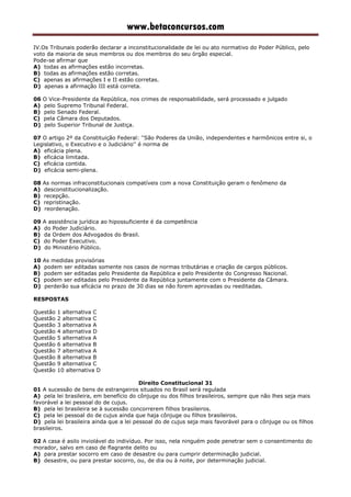 www.betaconcursos.com
IV.Os Tribunais poderão declarar a inconstitucionalidade de lei ou ato normativo do Poder Público, pelo
voto da maioria de seus membros ou dos membros do seu órgão especial.
Pode-se afirmar que
A) todas as afirmações estão incorretas.
B) todas as afirmações estão corretas.
C) apenas as afirmações I e II estão corretas.
D) apenas a afirmação III está correta.
06 O Vice-Presidente da República, nos crimes de responsabilidade, será processado e julgado
A) pelo Supremo Tribunal Federal.
B) pelo Senado Federal.
C) pela Câmara dos Deputados.
D) pelo Superior Tribunal de Justiça.
07 O artigo 2º da Constituição Federal: ''São Poderes da União, independentes e harmônicos entre si, o
Legislativo, o Executivo e o Judiciário'' é norma de
A) eficácia plena.
B) eficácia limitada.
C) eficácia contida.
D) eficácia semi-plena.
08 As normas infraconstitucionais compatíveis com a nova Constituição geram o fenômeno da
A) desconstitucionalização.
B) recepção.
C) repristinação.
D) reordenação.
09 A assistência jurídica ao hipossuficiente é da competência
A) do Poder Judiciário.
B) da Ordem dos Advogados do Brasil.
C) do Poder Executivo.
D) do Ministério Público.
10 As medidas provisórias
A) podem ser editadas somente nos casos de normas tributárias e criação de cargos públicos.
B) podem ser editadas pelo Presidente da República e pelo Presidente do Congresso Nacional.
C) podem ser editadas pelo Presidente da República juntamente com o Presidente da Câmara.
D) perderão sua eficácia no prazo de 30 dias se não forem aprovadas ou reeditadas.
RESPOSTAS
Questão 1 alternativa C
Questão 2 alternativa C
Questão 3 alternativa A
Questão 4 alternativa D
Questão 5 alternativa A
Questão 6 alternativa B
Questão 7 alternativa A
Questão 8 alternativa B
Questão 9 alternativa C
Questão 10 alternativa D
Direito Constitucional 31
01 A sucessão de bens de estrangeiros situados no Brasil será regulada
A) pela lei brasileira, em benefício do cônjuge ou dos filhos brasileiros, sempre que não lhes seja mais
favorável a lei pessoal do de cujus.
B) pela lei brasileira se à sucessão concorrerem filhos brasileiros.
C) pela lei pessoal do de cujus ainda que haja cônjuge ou filhos brasileiros.
D) pela lei brasileira ainda que a lei pessoal do de cujus seja mais favorável para o cônjuge ou os filhos
brasileiros.
02 A casa é asilo inviolável do indivíduo. Por isso, nela ninguém pode penetrar sem o consentimento do
morador, salvo em caso de flagrante delito ou
A) para prestar socorro em caso de desastre ou para cumprir determinação judicial.
B) desastre, ou para prestar socorro, ou, de dia ou à noite, por determinação judicial.
 