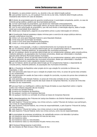 www.betaconcursos.com
C) desastre, ou para prestar socorro, ou, durante o dia, por determinação judicial.
D) para prestar socorro, ou, em qualquer hora do dia ou da noite, mediante determinação judicial,
necessária esta mesmo em caso de desastre.
03 O direito de propriedade goza de garantia constitucional. A autoridade competente, porém, no caso de
iminente perigo público, poderá usar de propriedade particular,
A) se tiver autorização do proprietário, que deverá ser indenizado antecipadamente.
B) assegurada ao proprietário indenização ulterior se houver dano em decorrência do uso.
C) com ou sem autorização do proprietário, que não terá direito a indenização alguma, dada a função
social que a propriedade deve observar.
D) desde que a desaproprie, pagando ao proprietário prévia e justa indenização em dinheiro.
04 A Constituição Federal estabelece idades mínimas para o exercício de cargos públicos eletivos.
Assinale a alternativa incorreta.
A) Vinte e um anos para Deputado Federal e para Deputado Estadual.
B) Trinta anos para Governador de Estado.
C) Trinta e Cinco anos para Presidente da República.
D) Vinte e um anos para Vereador e para Prefeito.
05 A criação, a incorporação, a fusão e o desmembramento de municípios far-se-ão
A) por lei estadual, dentro do período determinado por lei complementar federal, e dependerão de
consulta prévia, mediante plebiscito, às populações dos municípios envolvidos.
B) por lei estadual, dentro do período determinado por lei complementar estadual, após consulta prévia,
mediante plebiscito, às populações dos municípios envolvidos, desde que referendado o resultado
daquele pelas Câmaras Municipais desses municípios.
C) por lei estadual, dentro do período determinado por lei complementar estadual, após consulta prévia,
mediante plebiscito, às populações dos municípios envolvidos, desde que referendado o resultado
daquele pelo Executivo e pelo Legislativo desses municípios.
D) por lei federal, dentro do período determinado por lei complementar federal, e dependerão de
consulta prévia, mediante plebiscito, às populações dos municípios envolvidos.
06 Se o Presidente da República vetar projeto de lei cuja votação foi concluída na Câmara dos
Deputados, o veto
A) será apreciado pela Casa em que a votação do projeto teve início, no prazo de quinze dias contados
do seu recebimento.
B) será apreciado em sessão da Casa onde a votação foi concluída, no prazo de quinze dias contados do
seu recebimento.
C) será apreciado pelo Senado Federal, no prazo de trinta dias contados do seu recebimento.
D) será apreciado em sessão conjunta das duas Casas do Congresso Nacional, no prazo de trinta dias
contados do seu recebimento.
07 Leis que fixem ou modifiquem o efetivo das Forças Armadas ou que disponham sobre o regime
jurídico dos militares daquelas são de iniciativa
A) privativa do Senado Federal.
B) privativa do Presidente da República.
C) de qualquer membro do Congresso Nacional.
D) de qualquer membro ou comissão de ambas as Casas do Congresso Nacional.
08 Os desembargadores dos Tribunais de Justiça dos Estados e do Distrito Federal são processados e
julgados, originariamente,
A) pelo Superior Tribunal de Justiça, nos crimes comuns, e pelos Tribunais de Justiça a que pertençam,
nos crimes de responsabilidade.
B) pelo Supremo Tribunal Federal, nos crimes de responsabilidade, e pelo Superior Tribunal de Justiça,
nos crimes comuns.
C) pelo Superior Tribunal de Justiça, nos crimes comuns e nos de responsabilidade.
D) pelo Supremo Tribunal Federal, tanto nos crimes comuns, como nos de responsabilidade.
09 A propriedade de empresas jornalísticas, de radiodifusão sonora e de televisão é privativa
A) de brasileiros natos ou naturalizados há mais de dez anos.
B) de brasileiros natos.
C) de brasileiros natos ou naturalizados.
D) de brasileiros natos ou naturalizados há pelo menos cinco anos.
10 O Pantanal Matogrossense é patrimônio
A) dos Estados de Mato Grosso e Mato Grosso do Sul.
 