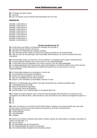 www.betaconcursos.com
B) do Estado de Mato Grosso.
C) nacional.
D) dos municípios cujos territórios são abrangidos por sua área.
RESPOSTAS
Questão 1 alternativa A
Questão 2 alternativa C
Questão 3 alternativa B
Questão 4 alternativa D
Questão 5 alternativa A
Questão 6 alternativa D
Questão 7 alternativa B
Questão 8 alternativa C
Questão 9 alternativa A
Questão 10 alternativa C
Direito Constitucional 32
01 A alternativa que define corretamente mandado de injunção é:
A) somente alcança direitos individuais
B) não pode ser impetrado por pessoas jurídicas
C) não cabe para tornar viável o exercício de direitos previstos em lei complementar
D) cabe ao caso de não-aplicação, pela autoridade administrativa, de norma constitucional auto-
executável
02 A Constituição atribui ao Supremo Tribunal Federal a competência para julgar originariamente:
A) os seus próprios Ministros nos crimes comuns e de responsabilidade
B) o Procurador-Geral da República nos crimes comuns e nos de responsabilidade
C) os desembargadores dos Tribunais de Justiça dos Estados e do Distrito Federal nos crimes comuns
D) os chefes de missão diplomática de caráter permanente nos crimes comuns e nos de
responsabilidade
03 A Constituição assegura ao estrangeiro o direito de:
A) ser proprietário de empresa jornalística
B) acesso aos cargos públicos, na forma da lei
C) não ser extraditado se tiver filho brasileiro
D) adquirir, sem limitações, propriedades urbanas e rurais
04 Dentre os legitimados para propor uma ação declaratória de constitucionalidade está:
A) o Advogado-Geral da União
B) Mesa de Assembléia Legislativa
C) o Procurador-Geral da República
D) partido político com representação no Congresso Nacional
05 A criação de órgão especial, para o exercício das atribuições administrativas e jurisdicionais de
competência do tribunal pleno, está prevista no caso de tribunais com número de julgadores superior a:
A) 27
B) 25
C) 23
D) 21
06 O fato de poderem os membros do Ministério Público substituir-se reciprocamente sem que haja
prejuízo para o exercício de suas funções corresponde ao princípio institucional da:
A) independência funcional
B) inamovibilidade
C) indivisibilidade
D) unidade
07 Dentre os princípios constitucionais abaixo citados, aquele que está sujeito a exceções, previstas na
própria Constituição, é o:
A) do juiz natural
B) da publicidade dos atos processuais
C) da inafastabilidade do controle jurisdicional
D) da fundamentação obrigatória das decisões judiciais
 