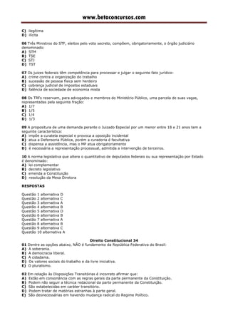 www.betaconcursos.com
C) ilegítima
D) ilícita
06 Três Ministros do STF, eleitos pelo voto secreto, compõem, obrigatoriamente, o órgão judiciário
denominado:
A) STM
B) TSE
C) STJ
D) TST
07 Os juizes federais têm competência para processar e julgar o seguinte fato jurídico:
A) crime contra a organização do trabalho
B) sucessão de pessoa física sem herdeiro
C) cobrança judicial de impostos estaduais
D) falência de sociedade de economia mista
08 Os TRFs reservam, para advogados e membros do Ministério Público, uma parcela de suas vagas,
representadas pela seguinte fração:
A) 1/7
B) 1/5
C) 1/4
D) 1/3
09 A propositura de uma demanda perante o Juizado Especial por um menor entre 18 e 21 anos tem a
seguinte característica:
A) impõe a curatela especial e provoca a oposição incidental
B) atua a Defensoria Pública, porém a curadoria é facultativa
C) dispensa a assistência, mas o MP atua obrigatoriamente
D) é necessária a representação processual, admitida a intervenção de terceiros.
10 A norma legislativa que altera o quantitativo de deputados federais ou sua representação por Estado
é denominado:
A) lei complementar
B) decreto legislativo
C) emenda a Constituição
D) resolução da Mesa Diretora
RESPOSTAS
Questão 1 alternativa D
Questão 2 alternativa C
Questão 3 alternativa A
Questão 4 alternativa B
Questão 5 alternativa D
Questão 6 alternativa B
Questão 7 alternativa A
Questão 8 alternativa B
Questão 9 alternativa C
Questão 10 alternativa A
Direito Constitucional 34
01 Dentre as opções abaixo, NÃO é fundamento da República Federativa do Brasil:
A) A soberania.
B) A democracia liberal.
C) A cidadania.
D) Os valores sociais do trabalho e da livre iniciativa.
E) O pluralismo.
02 Em relação às Disposições Transitórias é incorreto afirmar que:
A) Estão em consonância com as regras gerais da parte permanente da Constituição.
B) Podem não seguir a técnica redacional da parte permanente da Constituição.
C) São estabelecidas em caráter transitório.
D) Podem tratar de matérias estranhas à parte geral.
E) São desnecessárias em havendo mudança radical do Regime Político.
 