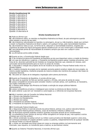 www.betaconcursos.com
Direito Constitucional 34
Questão 1 alternativa B
Questão 2 alternativa A
Questão 3 alternativa A
Questão 4 alternativa A
Questão 5 alternativa E
Questão 6 alternativa A
Questão 7 alternativa A
Questão 8 alternativa E
Questão 9 alternativa A
Questão 10 alternativa B
Direito Constitucional 35
01 Pode-se afirmar que:
A) são brasileiros natos, os nascidos na República Federativa do Brasil, de pais estrangeiros quando
estes estejam a serviço do seu país;
B) são brasileiros naturalizados os nascidos no estrangeiro, de pai ou mãe brasileira, desde que venham
a residir na República Federativa do Brasil e optem, em qualquer tempo, pela nacionalidade brasileira;
C) são brasileiros natos os que, na forma da lei, adquiram a nacionalidade brasileira, exigidas aos
originários de países de língua portuguesa apenas residência por um ano ininterrupto e idoneidade moral;
D) será declarada perda da nacionalidade do brasileiro sempre que este vier a adquirir outra
nacionalidade;
E) as afirmativas acima estão erradas.
02 Quanto as leis, a Constituição Federal dispõe que:
A) é de iniciativa privativa do Presidente da República as leis que disponham sobre a criação de Estados;
B) em caso de relevância e urgência, o Presidente da República poderá adotar medidas provisórias, com
força de lei, devendo submetê-las de imediato ao Congresso Nacional, que, estando em recesso, será
convocado extraordinariamente para se reunir no prazo de 10 dias;
C) a discussão e votação dos projetos de lei de iniciativa do Supremo Tribunal Federal terão início no
Senado Federal;
D) a matéria constante de projeto de lei rejeitado somente poderá constituir objeto de novo projeto, na
mesma sessão legislativa, mediante proposta da maioria simples dos membros de qualquer das Casas do
Congresso Nacional.
E) não pode ser objeto de lei delegada a legislação sobre planos plurianuais.
03 Quanto ao Presidente da República, é correto afirmar que:
A) não pode se ausentar do País por período superior a 30 dias, sob pena de perda do cargo;
B) possui competência exclusiva para conceder indulto e comutar penas, com audiência, se necessário,
dos órgãos instituídos em lei;
C) o mesmo pode delegar aos Ministros de Estado a extinção de cargos públicos federais
desnecessários;
D) possui competência privativa e indelegavel para nomear os diretores do Banco Central;
E) pode celebrar a paz sem ser necessária a autorização ou o referendo do Congresso Nacional.
04 Não é membro nato do Conselho de Defesa Nacional:
A) o Ministro das Relações Exteriores;
B) o Ministro do Planejamento;
C) o Ministro da Justiça;
D) o Presidente do Senado Federal;
E) o Presidente do Supremo Tribunal Federal
05 A Constituição Federal dispõe que:
A) a Segurança Pública é exercida através da polícia federal, polícias civis, polícia rodoviária federal,
polícia ferroviária federal,polícias militares, corpo de bombeiros militares e defesa civil;
B) Os Municípios somente poderão constituir guardas municipais através de lei complementar;
C) os eclesiásticos ficam isentos do serviço militar obrigatório em tempo de paz, mas sujeitos a outros
encargos que a lei lhes atribuir;
D) o oficial condenado na justiça comum ou militar a pena privativa de liberdade superior a dois anos,
por sentença transitada em julgado perderá o posto e a patente, independentemente de qualquer decisão
de tribunal militar ou tribunal especial;
E) o militar em atividade que tomar posse em cargo ou emprego público civil permanente será
licenciado, caso requeira, ou transferido para a reserva, se permanecer silente.
06 Quanto ao Sistema Tributário Nacional, é incorreto afirmar que:
 