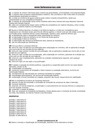 www.betaconcursos.com
A) o imposto de renda é informado pelos critérios da generalidade, universalidade e da progressividade;
B) o imposto sobre produtos industrializados é seletivo, não cumulativo e não incide sobre os produtos
industrializados destinados ao exterior;
C) a União na iminência de guerra externa pode instituir imposto extraordinário, desde que
compreendido em sua competência tributária;
D) o imposto de transmissão causa mortis incidente sobre bens imóveis terá suas alíquotas máximas
fixadas pelo Senado Federal;
E) cabe a lei complementar dispor sobre conflitos de competência em matéria tributária, entre a União,
os Estados, o Distrito Federal e os Municípios.
07 Quanto a Política Agrícola e Fundiária e da Reforma Agrária, a União tem competência para
desapropriar por interesse social, para fins de reforma agrária, o imóvel rural que não esteja cumprindo
sua função social, mediante prévia e justa indenização. Quanto a esta, podemos afirmar que:
A) as benfeitorias úteis e necessárias serão indenizadas em dinheiro;
B) a indenização é feita em dinheiro ou em títulos da dívida agrária;
C) a indenização é feita em dinheiro;
D) a indenização não alcança as benfeitorias úteis, apenas as necessárias;
E) não há indenização por benfeitorias.
08 A lei que altera o processo eleitoral:
A) entra em vigor na data de sua publicação,salvo estipulação em contrário, não se aplicando à eleição
que ocorra até um ano da data de sua vigência;
B) entra em vigor sempre na data de sua publicação, não se aplicando à eleição que ocorra até um ano
da data de sua vigência;
C) entra em vigor na data de sua publicação, salvo disposição em contrário, aplicando-se à eleição que
ocorra até um ano da data de sua vigência;
D) entra em vigor imediatamente, aplicando-se à eleição imediatamente seguinte, sem qualquer
ressalva de prazo;
E) entra em vigor um ano após a sua publicação.
09 É vedada a cassação de direitos políticos, cuja perda ou suspensão pode ocorrer nos casos abaixo
elencados, exceto no de:
A) incapacidade civil absoluta;
B) recusa de cumprimento de obrigação a todos imposta ou prestação alternativa, na forma da
Constituição Federal;
C) cancelamento da naturalização por sentença transitada em julgado;
D) improbidade administrativa, nos termos da Constituição Federal;
E) condenação criminal transitada em julgado, enquanto não houver requerimento de reabilitação.
10 Não é competência privativa do Congresso Nacional:
A) apreciar os atos de concessão e renovação de concessão de emissoras de rádio e televisão;
B) convocar plebiscito;
C) autorizar, em terras indígenas, a exploração e o aproveitamento de recursos hídricos e a pesquisa e
lavra de riquezas minerais;
D) suspender o estado de defesa;
E) fixar, por proposta do Presidente da República, limites globais para o montante da dívida consolidada
da União, dos Estados, do Distrito Federal e dos Municípios.
RESPOSTAS
Questão 1 alternativa E
Questão 2 alternativa E
Questão 3 alternativa D
Questão 4 alternativa E
Questão 5 alternativa C
Questão 6 alternativa C
Questão 7 alternativa A
Questão 8 alternativa B
Questão 9 alternativa E
Questão 10 alternativa E
Direito Constitucional 36
01 Sobre o conceito e classificação da Constituição, assinale a única alternativa correta:
 
