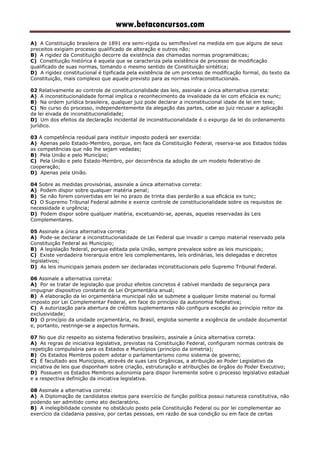 www.betaconcursos.com
A) A Constituição brasileira de 1891 era semi-rígida ou semiflexível na medida em que alguns de seus
preceitos exigiam processo qualificado de alteração e outros não;
B) A rigidez da Constituição decorre da existência das chamadas normas programáticas;
C) Constituição histórica é aquela que se caracteriza pela existência de processo de modificação
qualificado de suas normas, tomando o mesmo sentido de Constituição sintética;
D) A rigidez constitucional é tipificada pela existência de um processo de modificação formal, do texto da
Constituição, mais complexo que aquele previsto para as normas infraconstitucionais.
02 Relativamente ao controle de constitucionalidade das leis, assinale a única alternativa correta:
A) A inconstitucionalidade formal implica o reconhecimento da invalidade da lei com eficácia ex nunc;
B) Na ordem jurídica brasileira, qualquer juiz pode declarar a inconstitucional idade de lei em tese;
C) No curso do processo, independentemente da alegação das partes, cabe ao juiz recusar a aplicação
da lei eivada de inconstitucionalidade;
D) Um dos efeitos da declaração incidental de inconstitucionalidade é o expurgo da lei do ordenamento
jurídico.
03 A competência residual para instituir imposto poderá ser exercida:
A) Apenas pelo Estado-Membro, porque, em face da Constituição Federal, reserva-se aos Estados todas
as competências que não lhe sejam vedadas;
B) Pela União e pelo Município;
C) Pela União e pelo Estado-Membro, por decorrência da adoção de um modelo federativo de
cooperação;
D) Apenas pela União.
04 Sobre as medidas provisórias, assinale a única alternativa correta:
A) Podem dispor sobre qualquer matéria penal;
B) Se não forem convertidas em lei no prazo de trinta dias perderão a sua eficácia ex tunc;
C) O Supremo Tribunal Federal admite e exerce controle de constitucionalidade sobre os requisitos de
necessidade e urgência;
D) Podem dispor sobre qualquer matéria, excetuando-se, apenas, aquelas reservadas às Leis
Complementares.
05 Assinale a única alternativa correta:
A) Pode-se declarar a inconstitucionalidade de Lei Federal que invadir o campo material reservado pela
Constituição Federal ao Município;
B) A legislação federal, porque editada pela União, sempre prevalece sobre as leis municipais;
C) Existe verdadeira hierarquia entre leis complementares, leis ordinárias, leis delegadas e decretos
legislativos;
D) As leis municipais jamais podem ser declaradas inconstitucionais pelo Supremo Tribunal Federal.
06 Assinale a alternativa correta:
A) Por se tratar de legislação que produz efeitos concretos é cabível mandado de segurança para
impugnar dispositivo constante de Lei Orçamentária anual;
B) A elaboração da lei orçamentária municipal não se submete a qualquer limite material ou formal
imposto por Lei Complementar Federal, em face do princípio da autonomia federativa;
C) A autorização para abertura de créditos suplementares não configura exceção ao princípio reitor da
exclusividade;
D) O princípio da unidade orçamentária, no Brasil, engloba somente a exigência de unidade documental
e, portanto, restringe-se a aspectos formais.
07 No que diz respeito ao sistema federativo brasileiro, assinale a única alternativa correta:
A) As regras de iniciativa legislativa, previstas na Constituição Federal, configuram normas centrais de
repetição compulsória para os Estados e Municípios (princípio da simetria);
B) Os Estados Membros podem adotar o parlamentarismo como sistema de governo;
C) É facultado aos Municípios, através de suas Leis Orgânicas, a atribuição ao Poder Legislativo da
iniciativa de leis que disponham sobre criação, estruturação e atribuições de órgãos do Poder Executivo;
D) Possuem os Estados Membros autonomia para dispor livremente sobre o processo legislativo estadual
e a respectiva definição da iniciativa legislativa.
08 Assinale a alternativa correta:
A) A Diplomação de candidatos eleitos para exercício de função política possui natureza constitutiva, não
podendo ser admitido como ato declaratório.
B) A inelegibilidade consiste no obstáculo posto pela Constituição Federal ou por lei complementar ao
exercício da cidadania passiva, por certas pessoas, em razão de sua condição ou em face de certas
 