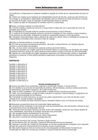 www.betaconcursos.com
circunstâncias, configurando ao inelegível verdadeira negação do direito de ser representante do povo no
Poder;
C) Podem ser criadas novas hipóteses de inelegibilidade através de Decreto, ainda que não tenham por
fim proteger a normalidade e legitimidade das eleições contra a influência do Poder Econômico ou abuso
do exercício de função, cargo ou emprego na administração direta ou indireta;
D) O objeto da ação de impugnação de mandato eletivo é a diplomação.
09 Sobre o processo eleitoral é correto afirmar:
A) O direito subjetivo público de concorrer a cargo eletivo é adquirido com a aprovação do nome do
candidato pelo Partido;
B) A fiscalização da inscrição eleitoral compete exclusivamente à Justiça Eleitoral;
C) A ausência de imediata argüição verbal ou escrita de invalidade do voto, perante a mesa receptora,
torna preclusa sua discussão, impedindo-se posterior impugnação perante a Junta Apuradora;
D) Compete à Junta Apuradora, após a abertura de cada urna, decidir sobre a invalidade da votação por
irregularidades contraídas antes e durante a fase de votação.
10 Sobre os Partidos Políticos, é correto afirmar:
A) Em face do princípio da autonomia partidária, não pode a Justiça Eleitoral, em hipótese alguma,
fiscalizar a autenticidade das filiações;
B) São, na nova ordem constitucional, pessoas jurídicas de Direito Público;
C) É sempre facultado aos órgãos superiores do Partido Político a intervenção nas atividades dos órgãos
partidários inferiores, porque em nosso sistema jurídico-político inexiste o princípio da não-intervenção;
D) Admite-se a intervenção dos órgãos partidários superiores nos inferiores para manter a integridade
partidária ou preservar a linha político-partidária fixada pelas Convenções ou Diretórios Nacionais ou
Regionais.
RESPOSTAS
Questão 1 alternativa D
Questão 2 alternativa C
Questão 3 alternativa D
Questão 4 alternativa B
Questão 5 alternativa A
Questão 6 alternativa A
Questão 7 alternativa A
Questão 8 alternativa B
Questão 9 alternativa C
Questão 10 alternativa D
Direito Constitucional 37
01 Acerca dos Poder7 es constituídos, segundo a Constituição Federal, é correto afirmar:
A) Em obediência ao princípio da tripartição de poderes, não há hipótese, prevista constitucionalmente,
de desempenho, pelo Poder Legislativo, de função jurisdicional.
B) Cabe ao Poder Legislativo, com exclusividade, a edição de atos normativos primários.
C) Cabe, com exclusividade, a órgão do Poder Judiciário (o Supremo Tribunal Federal) o julgamento em
tese da constitucionalidade de leis federais.
D) É facultado ao Poder Executivo, no uso do seu poder regulamentar e por meio de decreto, suprir
omissão de lei, criando direitos e obrigações.
E) Inclui-se no âmbito do Poder Executivo tanto o Ministério Público como os Tribunais de Contas.
02 Apresenta característica típica de Constituição rígida aquela que
A) somente admite mudanças no seu texto por meio de procedimentos mais demorados e difíceis do que
o procedimento comum de elaboração das leis.
B) resulta de lenta formação histórica, do lento evoluir das tradições, sendo por isso mesmo dotada de
maior estabilidade, decorrente do prestígio social das suas prescrições.
C) não consagra direitos fundamentais no seu texto.
D) não admite a reforma do seu texto por meios institucionais.
E) não prevê o controle de constitucionalidade das leis.
03 Acerca da hierarquia das normas, assinale a opção correta.
A) As leis federais são, por definição, superiores hierarquicamente às leis estaduais.
B) Segundo o princípio da unidade da Constituição, as normas constitucionais protegidas como cláusulas
pétreas são superiores hierarquicamente às demais normas constitucionais.
C) Não existe hierarquia entre as normas do Ato das Disposições Constitucionais Transitórias da
Constituição de 1988 e as normas que compõem o corpo principal da mesma Constituição.
 