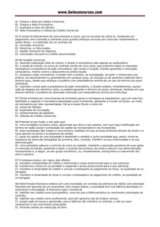 www.betaconcursos.com
A) Cheque e Nota de Crédito Comercial.
B) Cheque e Nota Promissória.
C) Duplicata e Letra de Câmbio.
D) Nota Promissória e Cédula de Crédito Comercial.
03 A venda do faturamento de uma empresa a outra, que se incumbe de cobrá-lo, recebendo em
pagamento uma comissão e cobrando juros quando antecipa recursos por conta dos recebimentos a
serem feitos - é a definição de um contrato de
A) Comissão mercantil.
B) Factoring, ou faturização.
C) Gestão mercantil de negócios.
D) Concessão mercantil ou crédito documentado.
04 Na locação comercial,
A) havendo sublocação total do imóvel, o direito à renovatória cabe apenas ao sublocatário.
B) a venda do imóvel, no curso do contrato escrito de cinco anos, que preenche todos os requisitos
necessários à propositura da ação renovatória, não rompe a locação, ficando garantida a renovação
compulsória, mesmo contra o adquirente do prédio locado.
C) proposta a ação renovatória, o locador tem o direito, na contestação, de pedir o imóvel para uso
próprio, de descendentes ou ascendentes em qualquer grau, do cônjuge ou de parentes colaterais até o
terceiro grau, desde que notifique o locatário com antecedência mínima de um ano do término do prazo
contratual.
D) expirado o prazo para a propositura da ação renovatória, o locador poderá, imediatamente, ajuizar
ação de despejo por denúncia vazia, ou poderá aguardar o término do prazo contratual, hipótese em que
deverá notificar o locatário da retomada imotivada com antecedência mínima de trinta dias.
05 Títulos emitidos por uma empresa de armazéns gerais e entregues ao depositante, que com eles fica
habilitado a negociar a mercadoria depositada junto à emitente, passando a circular os títulos, ao invés
da mercadoria por eles representadas. Dá-se a esses títulos o nome de
A) Letras de Câmbio.
B) Duplicatas de Circulação.
C) Conhecimentos de Depósito.
D) Cédulas de Crédito Comercial.
06 Entende-se por fusão, o ato pelo qual
A) uma sociedade incorpora outra, assumindo seu ativo e seu passivo, sem que haja modificação em
termos de razão social e composição do capital da incorporadora e da incorporada.
B) duas sociedades dão origem a uma terceira, hipótese em que as duas primeiras deixam de existir e a
nova assume os ativos e os passivos de ambas.
C) parte do capital de uma sociedade é destacado e vendido a outra sociedade que, assim, torna-se
sucessora de parte das obrigações da primeira, sem, contudo, interferir na sua continuidade e na sua
administração.
D) uma sociedade adquire o controle de outra so-ciedade, mediante a aquisição paulatina de suas ações
no mercado de balcão, passando a deter o controle da primeira, de modo a assumir sua administração,
incorporando-a, a seguir, ao seu grupo econômico, ou, simplesmente, extinguindo-a e assumindo seu
ativo e passivo.
07 O endosso produz, em regra, dois efeitos:
A) transfere a titularidade do crédito e interrompe o prazo prescricional para a sua cobrança.
B) transforma o título em ao portador e suspende o prazo prescricional para a sua cobrança.
C) transfere a titularidade do crédito e vincula o endossante ao pagamento do título, na qualidade de co-
obrigado.
D) transfere a titularidade do título e vincula o endossatário ao pagamento do crédito, na qualidade de
co-obrigado.
08 Determinada financeira celebra com uma sociedade um contrato de abertura de crédito com alienação
fiduciária em garantia de um automóvel. Dois meses depois, a sociedade tem sua falência decretada e o
automóvel é arrecadado. À financeira cabe o direito de
A) habilitar seu crédito como quirografário, uma vez que a falênciaimplica no vencimento antecipado do
contrato.
B) habilitar seu crédito como preferencial, pois tem garantia real do próprio veículo.
C) propor ação de busca e apreensão, pois a falência não interfere no contrato, a não ser para
caracterizar o seu vencimento antecipado.
D) formular pedido de restituição do bem.
 