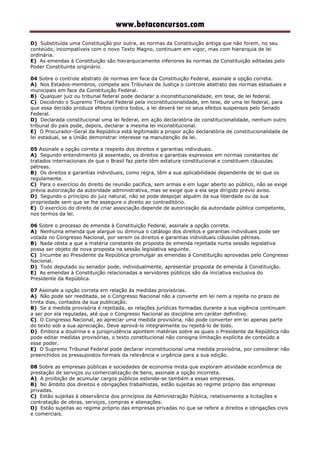 www.betaconcursos.com
D) Substituída uma Constituição por outra, as normas da Constituição antiga que não forem, no seu
conteúdo, incompatíveis com o novo Texto Magno, continuam em vigor, mas com hierarquia de lei
ordinária.
E) As emendas à Constituição são hierarquicamente inferiores às normas da Constituição editadas pelo
Poder Constituinte originário.
04 Sobre o controle abstrato de normas em face da Constituição Federal, assinale a opção correta.
A) Nos Estados-membros, compete aos Tribunais de Justiça o controle abstrato das normas estaduais e
municipais em face da Constituição Federal.
B) Qualquer juiz ou tribunal federal pode declarar a inconstitucionalidade, em tese, de lei federal.
C) Decidindo o Supremo Tribunal Federal pela inconstitucionalidade, em tese, de uma lei federal, para
que essa decisão produza efeitos contra todos, a lei deverá ter os seus efeitos suspensos pelo Senado
Federal.
D) Declarada constitucional uma lei federal, em ação declaratória de constitucionalidade, nenhum outro
tribunal do país pode, depois, declarar a mesma lei inconstitucional.
E) O Procurador-Geral da República está legitimado a propor ação declaratória de constitucionalidade de
lei estadual, se a União demonstrar interesse na manutenção da lei.
05 Assinale a opção correta a respeito dos direitos e garantias individuais.
A) Segundo entendimento já assentado, os direitos e garantias expressos em normas constantes de
tratados internacionais de que o Brasil faz parte têm estatura constitucional e constituem cláusulas
pétreas.
B) Os direitos e garantias individuais, como regra, têm a sua aplicabilidade dependente de lei que os
regulamente.
C) Para o exercício do direito de reunião pacífica, sem armas e em lugar aberto ao público, não se exige
prévia autorização da autoridade administrativa, mas se exige que a ela seja dirigido prévio aviso.
D) Segundo o princípio do juiz natural, não se pode despojar alguém da sua liberdade ou da sua
propriedade sem que se lhe assegure o direito ao contraditório.
E) O exercício do direito de criar associação depende de autorização da autoridade pública competente,
nos termos da lei.
06 Sobre o processo de emenda à Constituição Federal, assinale a opção correta.
A) Nenhuma emenda que alargue ou diminua o catálogo dos direitos e garantias individuais pode ser
votada no Congresso Nacional, por serem os direitos e garantias individuais cláusulas pétreas.
B) Nada obsta a que a matéria constante de proposta de emenda rejeitada numa sessão legislativa
possa ser objeto de nova proposta na sessão legislativa seguinte.
C) Incumbe ao Presidente da República promulgar as emendas à Constituição aprovadas pelo Congresso
Nacional.
D) Todo deputado ou senador pode, individualmente, apresentar proposta de emenda à Constituição.
E) As emendas à Constituição relacionadas a servidores públicos são da iniciativa exclusiva do
Presidente da República.
07 Assinale a opção correta em relação às medidas provisórias.
A) Não pode ser reeditada, se o Congresso Nacional não a converte em lei nem a rejeita no prazo de
trinta dias, contados da sua publicação.
B) Se a medida provisória é rejeitada, as relações jurídicas formadas durante a sua vigência continuam
a ser por ela reguladas, até que o Congresso Nacional as discipline em caráter definitivo.
C) O Congresso Nacional, ao apreciar uma medida provisória, não pode converter em lei apenas parte
do texto sob a sua apreciação. Deve aprová-lo integralmente ou rejeitá-lo de todo.
D) Embora a doutrina e a jurisprudência apontem matérias sobre as quais o Presidente da República não
pode editar medidas provisórias, o texto constitucional não consigna limitação explícita de conteúdo a
esse poder.
E) O Supremo Tribunal Federal pode declarar inconstitucional uma medida provisória, por considerar não
preenchidos os pressupostos formais da relevância e urgência para a sua edição.
08 Sobre as empresas públicas e sociedades de economia mista que exploram atividade econômica de
prestação de serviços ou comercialização de bens, assinale a opção incorreta.
A) A proibição de acumular cargos públicos estende-se também a essas empresas.
B) No âmbito dos direitos e obrigações trabalhistas, estão sujeitas ao regime próprio das empresas
privadas.
C) Estão sujeitas à observância dos princípios da Administração Pública, relativamente a licitações e
contratação de obras, serviços, compras e alienações.
D) Estão sujeitas ao regime próprio das empresas privadas no que se refere a direitos e obrigações civis
e comerciais.
 