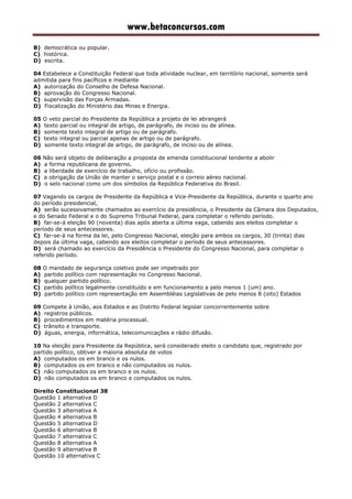 www.betaconcursos.com
B) democrática ou popular.
C) histórica.
D) escrita.
04 Estabelece a Constituição Federal que toda atividade nuclear, em território nacional, somente será
admitida para fins pacíficos e mediante
A) autorização do Conselho de Defesa Nacional.
B) aprovação do Congresso Nacional.
C) supervisão das Forças Armadas.
D) Fiscalização do Ministério das Minas e Energia.
05 O veto parcial do Presidente da República a projeto de lei abrangerá
A) texto parcial ou integral de artigo, de parágrafo, de inciso ou de alínea.
B) somente texto integral de artigo ou de parágrafo.
C) texto integral ou parcial apenas de artigo ou de parágrafo.
D) somente texto integral de artigo, de parágrafo, de inciso ou de alínea.
06 Não será objeto de deliberação a proposta de emenda constitucional tendente a abolir
A) a forma republicana de governo.
B) a liberdade de exercício de trabalho, ofício ou profissão.
C) a obrigação da União de manter o serviço postal e o correio aéreo nacional.
D) o selo nacional como um dos símbolos da República Federativa do Brasil.
07 Vagando os cargos de Presidente da República e Vice-Presidente da República, durante o quarto ano
do período presidencial,
A) serão sucessivamente chamados ao exercício da presidência, o Presidente da Câmara dos Deputados,
e do Senado Federal e o do Supremo Tribunal Federal, para completar o referido período.
B) far-se-á eleição 90 (noventa) dias após aberta a última vaga, cabendo aos eleitos completar o
período de seus antecessores.
C) far-se-á na forma da lei, pelo Congresso Nacional, eleição para ambos os cargos, 30 (trinta) dias
depois da última vaga, cabendo aos eleitos completar o período de seus antecessores.
D) será chamado ao exercício da Presidência o Presidente do Congresso Nacional, para completar o
referido período.
08 O mandado de segurança coletivo pode ser impetrado por
A) partido político com representação no Congresso Nacional.
B) qualquer partido político.
C) partido político legalmente constituído e em funcionamento a pelo menos 1 (um) ano.
D) partido político com representação em Assembléias Legislativas de pelo menos 8 (oito) Estados
09 Compete à União, aos Estados e ao Distrito Federal legislar concorrentemente sobre
A) registros públicos.
B) procedimentos em matéria processual.
C) trânsito e transporte.
D) águas, energia, informática, telecomunicações e rádio difusão.
10 Na eleição para Presidente da República, será considerado eleito o candidato que, registrado por
partido político, obtiver a maioria absoluta de votos
A) computados os em branco e os nulos.
B) computados os em branco e não computados os nulos.
C) não computados os em branco e os nulos.
D) não computados os em branco e computados os nulos.
Direito Constitucional 38
Questão 1 alternativa D
Questão 2 alternativa C
Questão 3 alternativa A
Questão 4 alternativa B
Questão 5 alternativa D
Questão 6 alternativa B
Questão 7 alternativa C
Questão 8 alternativa A
Questão 9 alternativa B
Questão 10 alternativa C
 