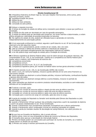 www.betaconcursos.com
Direito Constitucional 39
01 A República Federativa do Brasil rege-se, nas suas relações internacionais, entre outros, pelos
seguintes princípios, exceto:
A) autodeterminação dos povos.
B) defesa da paz.
C) defesa do meio ambiente.
D) concessão de asilo político.
02 Indique a resposta incorreta:
A) O tempo de duração do estado de defesa será p necessário para debelar a causa que justificou a
decretação.
B) O estado de sítio pode ser decretado em caso de agressão estrangeira.
C) O estado de defesa pode ser decretado para preservar, em locais restritos e determinados, a ordem
pública atingida por calamidade de grandes proporções na natureza.
D) Na vigência do estado de sítio, poderá ser efetuada busca e apreensão em domicílio,
independentemente de autorização judicial.
03 A livre associação profissional ou sindical, segundo o perfil descrito no art. 8º da Constituição, não
observará uma das seguintes regras:
A) o filiado, com a aposentadoria, perde o direito de ser votado, não o de votar.
B) cabe ao sindicato a defesa dos direitos coletivos e individuais da categoria.
C) O sindicato participará obrigatoriamente das negociações coletivas do trabalho.
D) a lei não poderá exigir autorização do estado para a fundação de sindicato.
04 A Câmara Legislativa do Distrito Federal editou nova lei sobre serviços de qualquer natureza, não
compreendidos no art. 155, II, da Constituição. Justifica-se a competência do Distrito Federal para
legislar sobre a matéria, sob fundamento de exercício de:
A) competência concorrente.
B) competência comum.
C) competência prevista no art. 32, § 1º, da Constituição.
D) Competência legislativa plena, por inexistir lei federal sobre normas gerais atinentes à matéria.
05 O imposto previsto no art. 155, II, da Constituição (ICMS) não incidirá:
A) sobre o ouro, em nenhuma hipótese, inclusive quando definido em lei como ativo financeiro ou
instrumento cambial.
B) sobre operações que destinem a outros Estados petróleo, inclusive lubrificantes, combustíveis líquidos
e gasosos dele derivados.
C) sobre operações que destinam energia elétrica a outros Estados, inclusive no período de
racionamento.
D) sobre operações que destinem ao exterior produtos industrializados, excluídos os semi-elaborados
definidos em lei complementar.
06 É estável o servidor, após:
A) nomeação em virtude de concurso público e depois de dois anos de efetivo exercício.
B) nomeação em virtude de concurso público e após três anos de efetivo exercício.
C) nomeação em virtude de concurso público e após cinco anos de efetivo exercício.
D) nomeação para o exercício de cargo em comissão, após dez anos no cargo.
07 A perda do mandato de Deputado ou Senador será decidida pela Câmara dos Deputados ou pelo
Senado Federal, exceto:
A) quando o Parlamentar infringir qualquer das proibições (vigorantes a partir da expedição do diploma
e a partir da posse) estabelecidas no art. 54 da Constituição.
B) quando o Parlamentar tiver procedimento declarado incompatível com o decoro parlamentar.
C) quando o Parlamentar sofrer condenação criminal em sentença transitada em julgado.
D) quando a perda do mandato resultar de decretação da Justiça Eleitoral, nos casos previstos na
Constituição.
08 No que toca ao Conselho da República, não é correto afirmar:
A) Dentre outros, inclui em sua composição os líderes da minoria na Câmara dos Deputados.
B) O Conselho deve aprovar a decretação de intervenção federal.
C) Ministro de Estado podem ser convocados para participar de reunião do Conselho, se a matéria
tratada estiver no âmbito de sua Pasta.
D) O Ministro da Justiça é membro permanente do Conselho.
 