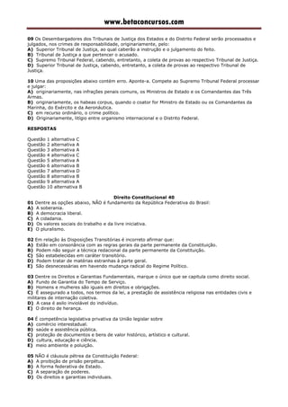 www.betaconcursos.com
09 Os Desembargadores dos Tribunais de Justiça dos Estados e do Distrito Federal serão processados e
julgados, nos crimes de responsabilidade, originariamente, pelo:
A) Superior Tribunal de Justiça, ao qual caberão a instrução e o julgamento do feito.
B) Tribunal de Justiça a que pertencer o acusado.
C) Supremo Tribunal Federal, cabendo, entretanto, a coleta de provas ao respectivo Tribunal de Justiça.
D) Superior Tribunal de Justiça, cabendo, entretanto, a coleta de provas ao respectivo Tribunal de
Justiça.
10 Uma das proposições abaixo contém erro. Aponte-a. Compete ao Supremo Tribunal Federal processar
e julgar:
A) originariamente, nas infrações penais comuns, os Ministros de Estado e os Comandantes das Três
Armas.
B) originariamente, os habeas corpus, quando o coator for Ministro de Estado ou os Comandantes da
Marinha, do Exército e da Aeronáutica.
C) em recurso ordinário, o crime político.
D) Originariamente, litígio entre organismo internacional e o Distrito Federal.
RESPOSTAS
Questão 1 alternativa C
Questão 2 alternativa A
Questão 3 alternativa A
Questão 4 alternativa C
Questão 5 alternativa A
Questão 6 alternativa B
Questão 7 alternativa D
Questão 8 alternativa B
Questão 9 alternativa A
Questão 10 alternativa B
Direito Constitucional 40
01 Dentre as opções abaixo, NÃO é fundamento da República Federativa do Brasil:
A) A soberania.
B) A democracia liberal.
C) A cidadania.
D) Os valores sociais do trabalho e da livre iniciativa.
E) O pluralismo.
02 Em relação às Disposições Transitórias é incorreto afirmar que:
A) Estão em consonância com as regras gerais da parte permanente da Constituição.
B) Podem não seguir a técnica redacional da parte permanente da Constituição.
C) São estabelecidas em caráter transitório.
D) Podem tratar de matérias estranhas à parte geral.
E) São desnecessárias em havendo mudança radical do Regime Político.
03 Dentre os Direitos e Garantias Fundamentais, marque o único que se capitula como direito social.
A) Fundo de Garantia do Tempo de Serviço.
B) Homens e mulheres são iguais em direitos e obrigações.
C) É assegurado a todos, nos termos da lei, a prestação de assistência religiosa nas entidades civis e
militares de internação coletiva.
D) A casa é asilo inviolável do indivíduo.
E) O direito de herança.
04 É competência legislativa privativa da União legislar sobre
A) comércio interestadual.
B) saúde e assistência pública.
C) proteção de documentos e bens de valor histórico, artístico e cultural.
D) cultura, educação e ciência.
E) meio ambiente e poluição.
05 NÃO é cláusula pétrea da Constituição Federal:
A) A proibição de prisão perpétua.
B) A forma federativa de Estado.
C) A separação de poderes.
D) Os direitos e garantias individuais.
 