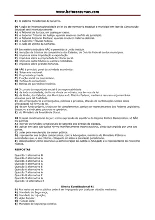 www.betaconcursos.com
E) O sistema Presidencial de Governo.
06 A ação de inconstitucionalidade de lei ou ato normativo estadual e municipal em face da Constituição
Estadual será intentada perante
A) o Tribunal de Justiça, em quaisquer casos.
B) o Superior Tribunal de Justiça, quando envolver conflito de jurisdição.
C) o Tribunal Regional Eleitoral, quando envolver matéria eleitoral.
D) o Supremo Tribunal Federal.
E) o Juízo de Direito da Comarca.
07 Em matéria tributária NÃO é permitido à União instituir
A) isenções de tributos de competência dos Estados, do Distrito Federal ou dos municípios.
B) impostos sobre importação e exportação.
C) impostos sobre a propriedade territorial rural.
D) impostos sobre títulos ou valores mobiliários.
E) impostos sobre grandes fortunas.
08 NÃO é princípio geral da atividade econômica:
A) Soberania nacional.
B) Propriedade privada.
C) Função social da propriedade.
D) Defesa do consumidor.
E) Defesa do patrimônio histórico.
09 O custeio da seguridade social é de responsabilidade
A) de toda a sociedade, de forma direta ou indireta, nos termos da lei.
B) da União, dos Estados, dos Municípios e do Distrito Federal, mediante recursos orçamentários
alocados para tal finalidade.
C) dos empregadores e empregados, públicos e privados, através de contribuições sociais deles
arrecadadas na forma da lei.
D) de um fundo próprio, criado por lei complementar, gerido por representantes dos Poderes Legislativo,
Executivo e sindicatos patronais e operários.
E) do Ministério da Previdência Social.
10 O papel constitucional do juiz, como expressão de equilíbrio do Regime Político Democrático, só NÃO
lhe permite
A) exercer as funções jurisdicionais de garantia dos direitos do cidadão.
B) aplicar em caso sub-judice norma manifestamente inconstitucional, ainda que argüida por uma das
partes.
C) zelar pela manutenção da ordem pública.
D) representar aos órgãos competentes, contra Advogados, membros do Ministério Público e
autoridades que, a seu critério, coloquem em risco a prestação jurisdicional.
E) desconsiderar como essenciais à administração da Justiça o Advogado e o representante do Ministério
Público.
RESPOSTAS
Questão 1 alternativa B
Questão 2 alternativa A
Questão 3 alternativa A
Questão 4 alternativa A
Questão 5 alternativa E
Questão 6 alternativa A
Questão 7 alternativa A
Questão 8 alternativa E
Questão 9 alternativa A
Questão 10 alternativa B
Direito Constitucional 41
01 Ato lesivo ao erário público poderá ser impugnado por qualquer cidadão mediante:
A) Mandado de Segurança;
B) Mandado de Injunção;
C) Ação Popular;
D) Habeas data;
E) Mandado de segurança coletivo.
 