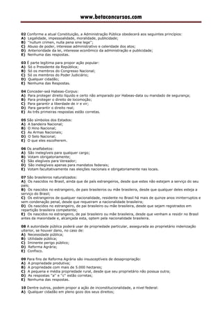 www.betaconcursos.com
02 Conforme a atual Constituição, a Administração Pública obedecerá aos seguintes princípios:
A) Legalidade, impessoalidade, moralidade, publicidade;
B) ''nullum crimen, nulla pena sine lege'';
C) Abuso de poder, interesse administrativo e celeridade dos atos;
D) Anterioridade da lei, interesse econômico da administração e publicidade;
E) Nenhuma das respostas.
03 É parte legítima para propor ação popular:
A) Só o Presidente da República;
B) Só os membros do Congresso Nacional;
C) Só os membros do Poder Judiciário;
D) Qualquer cidadão;
E) Nenhuma das Respostas.
04 Conceder-seá Habeas-Corpus:
A) Para proteger direito líquido e certo não amparado por Habeas-data ou mandado de segurança;
B) Para proteger o direito de locomoção;
C) Para garantir a liberdade de ir e vir;
D) Para garantir o direito real;
E) As três primeiras respostas estão corretas.
05 São símbolos dos Estados:
A) A bandeira Nacional;
B) O Hino Nacional;
C) As Armas Nacionais;
D) O Selo Nacional;
E) O que eles escolherem.
06 Os analfabetos:
A) São inelegíveis para qualquer cargo;
B) Votam obrigatoriamente;
C) São elegíveis para Vereador;
D) São inelegíveis apenas para mandatos federais;
E) Votam facultativamente nas eleições nacionais e obrigatoriamente nas locais.
07 São brasileiros naturalizados:
A) Os nascidos no Brasil, ainda que de país estrangeiros, desde que estes não estejam a serviço do seu
país;
B) Os nascidos no estrangeiro, de pais brasileiros ou mãe brasileira, desde que qualquer deles esteja a
serviço do Brasil;
C) Os estrangeiros de qualquer nacionalidade, residente no Brasil há mais de quinze anos ininterruptos e
sem condenação penal, desde que requeiram a nacionalidade brasileira;
D) Os nascidos no estrangeiro, de pai brasileiro ou mãe brasileira, desde que sejam registrados em
repartição brasileira competente;
E) Os nascidos no estrangeiro, de pai brasileiro ou mãe brasileira, desde que venham a residir no Brasil
antes da maioridade e, alcançada esta, optem pela nacionalidade brasileira.
08 A autoridade pública poderá usar de propriedade particular, assegurada ao proprietário indenização
ulterior, se houver dano, no caso de:
A) Necessidade pública;
B) Utilidade pública;
C) Iminente perigo público;
D) Reforma Agrária;
E) Confisco.
09 Para fins de Reforma Agrária são insusceptíveis de desapropriação:
A) A propriedade produtiva;
B) A propriedade com mais de 5.000 hectares;
C) A pequena e média propriedade rural, desde que seu proprietário não possua outra;
D) As respostas ''a'' e ''c'' estão corretas;
E) Nenhuma das respostas.
10 Dentre outros, podem propor a ação de inconstitucionalidade, a nível federal:
A) Qualquer cidadão em pleno gozo dos seus direitos;
 