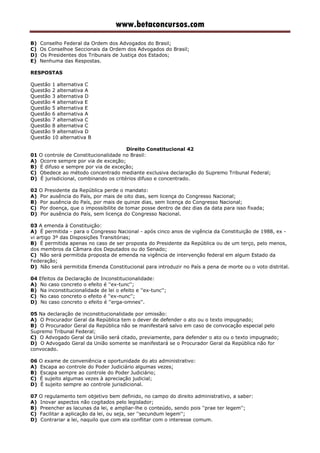 www.betaconcursos.com
B) Conselho Federal da Ordem dos Advogados do Brasil;
C) Os Conselhoe Seccionais da Ordem dos Advogados do Brasil;
D) Os Presidentes dos Tribunais de Justiça dos Estados;
E) Nenhuma das Respostas.
RESPOSTAS
Questão 1 alternativa C
Questão 2 alternativa A
Questão 3 alternativa D
Questão 4 alternativa E
Questão 5 alternativa E
Questão 6 alternativa A
Questão 7 alternativa C
Questão 8 alternativa C
Questão 9 alternativa D
Questão 10 alternativa B
Direito Constitucional 42
01 O controle de Constitucionalidade no Brasil:
A) Ocorre sempre por via de exceção;
B) É difuso e sempre por via de exceção;
C) Obedece ao método concentrado mediante exclusiva declaração do Supremo Tribunal Federal;
D) É jurisdicional, combinando os critérios difuso e concentrado.
02 O Presidente da República perde o mandato:
A) Por ausência do País, por mais de oito dias, sem licença do Congresso Nacional;
B) Por ausência do País, por mais de quinze dias, sem licença do Congresso Nacional;
C) Por doença, que o impossibilite de tomar posse dentro de dez dias da data para isso fixada;
D) Por ausência do País, sem licença do Congresso Nacional.
03 A emenda à Constituição:
A) É permitida - para o Congresso Nacional - após cinco anos de vigência da Constituição de 1988, ex -
vi artigo 3º das Disposições Transitórias;
B) É permitida apenas no caso de ser proposta do Presidente da República ou de um terço, pelo menos,
dos membros da Câmara dos Deputados ou do Senado;
C) Não será permitida proposta de emenda na vigência de intervenção federal em algum Estado da
Federação;
D) Não será permitida Emenda Constitucional para introduzir no País a pena de morte ou o voto distrital.
04 Efeitos da Declaração de Inconstitucionalidade:
A) No caso concreto o efeito é ''ex-tunc'';
B) Na inconstitucionalidade de lei o efeito e ''ex-tunc'';
C) No caso concreto o efeito é ''ex-nunc'';
D) No caso concreto o efeito é ''erga-omnes''.
05 Na declaração de inconstitucionalidade por omissão:
A) O Procurador Geral da República tem o dever de defender o ato ou o texto impugnado;
B) O Procurador Geral da República não se manifestará salvo em caso de convocação especial pelo
Supremo Tribunal Federal;
C) O Advogado Geral da União será citado, previamente, para defender o ato ou o texto impugnado;
D) O Advogado Geral da União somente se manifestará se o Procurador Geral da República não for
convocado.
06 O exame de conveniência e oportunidade do ato administrativo:
A) Escapa ao controle do Poder Judiciário algumas vezes;
B) Escapa sempre ao controle do Poder Judiciário;
C) É sujeito algumas vezes à apreciação judicial;
D) É sujeito sempre ao controle jurisdicional.
07 O regulamento tem objetivo bem definido, no campo do direito administrativo, a saber:
A) Inovar aspectos não cogitados pelo legislador;
B) Preencher as lacunas da lei, e ampliar-lhe o conteúdo, sendo pois ''prae ter legem'';
C) Facilitar a aplicação da lei, ou seja, ser ''secundum legem'';
D) Contrariar a lei, naquilo que com ela conflitar com o interesse comum.
 