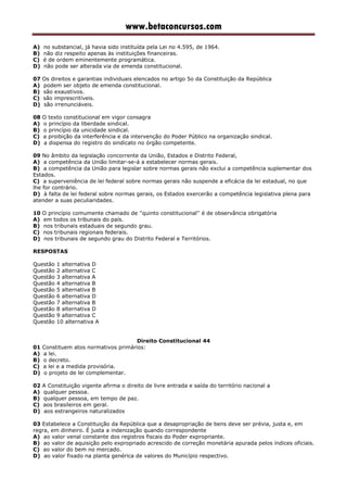 www.betaconcursos.com
A) no substancial, já havia sido instituída pela Lei no 4.595, de 1964.
B) não diz respeito apenas às instituições financeiras.
C) é de ordem eminentemente programática.
D) não pode ser alterada via de emenda constitucional.
07 Os direitos e garantias individuais elencados no artigo 5o da Constituição da República
A) podem ser objeto de emenda constitucional.
B) são exaustivos.
C) são imprescritíveis.
D) são irrenunciáveis.
08 O texto constitucional em vigor consagra
A) o princípio da liberdade sindical.
B) o princípio da unicidade sindical.
C) a proibição da interferência e da intervenção do Poder Público na organização sindical.
D) a dispensa do registro do sindicato no órgão competente.
09 No âmbito da legislação concorrente da União, Estados e Distrito Federal,
A) a competência da União limitar-se-á a estabelecer normas gerais.
B) a competência da União para legislar sobre normas gerais não exclui a competência suplementar dos
Estados.
C) a superveniência de lei federal sobre normas gerais não suspende a eficácia da lei estadual, no que
lhe for contrário.
D) à falta de lei federal sobre normas gerais, os Estados exercerão a competência legislativa plena para
atender a suas peculiaridades.
10 O princípio comumente chamado de ''quinto constitucional'' é de observância obrigatória
A) em todos os tribunais do país.
B) nos tribunais estaduais de segundo grau.
C) nos tribunais regionais federais.
D) nos tribunais de segundo grau do Distrito Federal e Territórios.
RESPOSTAS
Questão 1 alternativa D
Questão 2 alternativa C
Questão 3 alternativa A
Questão 4 alternativa B
Questão 5 alternativa B
Questão 6 alternativa D
Questão 7 alternativa B
Questão 8 alternativa D
Questão 9 alternativa C
Questão 10 alternativa A
Direito Constitucional 44
01 Constituem atos normativos primários:
A) a lei.
B) o decreto.
C) a lei e a medida provisória.
D) o projeto de lei complementar.
02 A Constituição vigente afirma o direito de livre entrada e saída do território nacional a
A) qualquer pessoa.
B) qualquer pessoa, em tempo de paz.
C) aos brasileiros em geral.
D) aos estrangeiros naturalizados
03 Estabelece a Constituição da República que a desapropriação de bens deve ser prévia, justa e, em
regra, em dinheiro. É justa a indenização quando correspondente
A) ao valor venal constante dos registros fiscais do Poder expropriante.
B) ao valor de aquisição pelo expropriado acrescido de correção monetária apurada pelos índices oficiais.
C) ao valor do bem no mercado.
D) ao valor fixado na planta genérica de valores do Município respectivo.
 