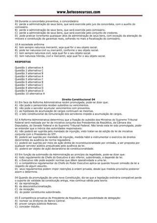 www.betaconcursos.com
09 Durante a concordata preventiva, o concordatário
A) perde a administração de seus bens, que será exercida pelo juiz da concordata, com o auxílio do
comissário.
B) perde a administração de seus bens, que será exercida pelo comissário.
C) perde a administração de seus bens, que será exercida pelo conjunto de credores.
D) pode praticar livremente quaisquer atos de administração de seus bens, com exceção da alienação de
imóveis e constituição de garantias reais, sofrendo no mais a fiscalização do comissário.
10 A sociedade anônima
A) tem sempre natureza mercantil, seja qual for o seu objeto social.
B) pode ter natureza civil ou mercantil, conforme o seu objeto social.
C) tem sempre natureza civil, seja qual for o seu objeto social.
D) tem natureza híbrida, civil e mercantil, seja qual for o seu objeto social.
RESPOSTAS
Questão 1 alternativa A
Questão 2 alternativa C
Questão 3 alternativa B
Questão 4 alternativa A
Questão 5 alternativa C
Questão 6 alternativa B
Questão 7 alternativa C
Questão 8 alternativa D
Questão 9 alternativa D
Questão 10 alternativa A
Direito Constitucional 04
01 Em face da Reforma Administrativa recém promulgada, pode-se dizer que:
A) não pode o pensionista receber subsídios ou vencimentos.
B) não pode o servidor acumular vencimentos com proventos.
C) as hipóteses de acumulação de cargos continuam as mesmas.
D) o teto constitucional da remuneração dos servidores impede a acumulação de cargos.
02 A Reforma Administrativa determinou que a fixação do subsídio dos Ministros do Supremo Tribunal
Federal será realizada por lei de iniciativa conjunta dos Presidentes da República, da Câmara dos
Deputados, do Senado Federal e do Supremo Tribunal Federal. Não tendo esta lei sido promulgada, pode-
se entender que a inércia das autoridades responsáveis:
A) não poderá ser suprida pelo mandado de injunção, visto tratar-se de edição de lei de iniciativa
conjunta com o Presidente do STF.
B) poderá ser suprida por mandado de injunção, medida hábil a instrumentar o exercício de direitos
decorrentes da ausência de norma reguladora.
C) poderá ser suprida por meio de ação direta de inconstitucionalidade por omissão, a ser proposta por
qualquer servidor público prejudicado pela ausência da lei.
D) poderá ser objeto de ação declaratória de constitucionalidade.
03 Em função da submissão da Administração ao princípio da legalidade, pode-se dizer que:
A) todo regulamento de Chefe do Executivo é ato inferior, subordinado, e depende de lei.
B) o Executivo não pode expedir normas que dêem operatividade a uma lei.
C) a competência regulamentar do Chefe do Poder Executivo aplica-se quando houver omissão da lei a
respeito de algum assunto.
D) seus regulamentos podem impor restrições à ordem privada, desde que medida provisória posterior
assim o determine.
04 Quando da promulgação de uma nova Constituição, diz-se que a legislação ordinária compatível perde
o suporte de validade da constituição antiga, mas continua válida pela teoria:
A) da repristinação.
B) da desconstitucionalização.
C) da recepção.
D) do poder constituinte subordinado.
05 É competência privativa do Presidente da República, sem possibilidade de delegação:
A) nomear os diretores do Banco Central.
B) prover cargos públicos federais.
C) conceder indulto.
 