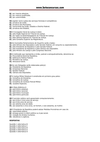 www.betaconcursos.com
B) por maioria absoluta.
C) por maioria qualificada.
D) por unanimidade
02 Legislar socre custas dos serviços forenses é competência:
A) privativa da União.
B) privativa dos Municípios.
C) concorrente da União, Estados e Distrito Federal.
D) privativa dos Estados.
03 O Corregedor-Geral da Justiça é eleito:
A) pelo Órgão Especial do Tribunal de Justiça.
B) por todos os Desembargadores do Tribunal de Justiça.
C) pela Câmara Especial do Tribunal de Justiça.
D) pelo Conselho Superior da Magistratura.
04 As Comissões Parlamentares de Inquérito serão criadas:
A) pela Câmara dos Deputados e pelo Senado Federal, em conjunto ou separadamente.
B) pelo Presidente da República e pelo Senado Federal.
C) pelo Presidente da República e pela Câmara dos Deputados.
D) pelo Ministro da Justiça e pelo Congresso Nacional.
05 A instituição que representa a União, judicial e extrajudicialmente, denomina-se:
A) Procuradoria Geral da República.
B) Defensoria Pública Federal.
C) Ministério da Justiça.
D) Advocacia-Geral.
06 As Leis Delegadas serão elaboradas pelo(a):
A) Presidente da República.
B) Congresso Nacional.
C) Senado Federal.
D) Câmara dos Deputados.
07 A Justiça Militar Estadual é constituída em primeiro grau pelos:
A) Conselhos de Disciplina.
B) Conselhos de Justiça
C) Conselhos de Conduta Policial-Militar.
D) Juizados Especiais.
08 A Mata Atlântica é:
A) patrimônio estadual.
B) patrimônio nacional.
C) patrimônio municipal.
D) patrimônio particular.
09 O servidor público será aposentado compulsoriamente:
A) aos trinta e cinco anos de serviço.
B) aos trinta anos de serviço.
C) aos setenta anos de idade.
D) aos sessenta e cinco anos, se homem, e aos sessenta, se mulher.
10 O Presidente da República poderá adotar Medidas Provisórias em caso de:
A) calamidade pública.
B) ameaça grave à ordem pública ou à paz social.
C) violação de direitos humanos.
D) relevância e urgência.
RESPOSTAS
Questão 1 alternativa B
Questão 2 alternativa C
Questão 3 alternativa B
Questão 4 alternativa A
Questão 5 alternativa D
 