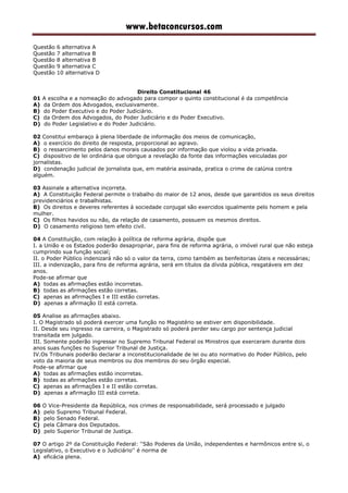 www.betaconcursos.com
Questão 6 alternativa A
Questão 7 alternativa B
Questão 8 alternativa B
Questão 9 alternativa C
Questão 10 alternativa D
Direito Constitucional 46
01 A escolha e a nomeação do advogado para compor o quinto constitucional é da competência
A) da Ordem dos Advogados, exclusivamente.
B) do Poder Executivo e do Poder Judiciário.
C) da Ordem dos Advogados, do Poder Judiciário e do Poder Executivo.
D) do Poder Legislativo e do Poder Judiciário.
02 Constitui embaraço à plena liberdade de informação dos meios de comunicação,
A) o exercício do direito de resposta, proporcional ao agravo.
B) o ressarcimento pelos danos morais causados por informação que violou a vida privada.
C) dispositivo de lei ordinária que obrigue a revelação da fonte das informações veiculadas por
jornalistas.
D) condenação judicial de jornalista que, em matéria assinada, pratica o crime de calúnia contra
alguém.
03 Assinale a alternativa incorreta.
A) A Constituição Federal permite o trabalho do maior de 12 anos, desde que garantidos os seus direitos
previdenciários e trabalhistas.
B) Os direitos e deveres referentes à sociedade conjugal são exercidos igualmente pelo homem e pela
mulher.
C) Os filhos havidos ou não, da relação de casamento, possuem os mesmos direitos.
D) O casamento religioso tem efeito civil.
04 A Constituição, com relação à política de reforma agrária, dispõe que
I. a União e os Estados poderão desapropriar, para fins de reforma agrária, o imóvel rural que não esteja
cumprindo sua função social;
II. o Poder Público indenizará não só o valor da terra, como também as benfeitorias úteis e necessárias;
III. a indenização, para fins de reforma agrária, será em títulos da dívida pública, resgatáveis em dez
anos.
Pode-se afirmar que
A) todas as afirmações estão incorretas.
B) todas as afirmações estão corretas.
C) apenas as afirmações I e III estão corretas.
D) apenas a afirmação II está correta.
05 Analise as afirmações abaixo.
I. O Magistrado só poderá exercer uma função no Magistério se estiver em disponibilidade.
II. Desde seu ingresso na carreira, o Magistrado só poderá perder seu cargo por sentença judicial
transitada em julgado.
III. Somente poderão ingressar no Supremo Tribunal Federal os Ministros que exerceram durante dois
anos suas funções no Superior Tribunal de Justiça.
IV.Os Tribunais poderão declarar a inconstitucionalidade de lei ou ato normativo do Poder Público, pelo
voto da maioria de seus membros ou dos membros do seu órgão especial.
Pode-se afirmar que
A) todas as afirmações estão incorretas.
B) todas as afirmações estão corretas.
C) apenas as afirmações I e II estão corretas.
D) apenas a afirmação III está correta.
06 O Vice-Presidente da República, nos crimes de responsabilidade, será processado e julgado
A) pelo Supremo Tribunal Federal.
B) pelo Senado Federal.
C) pela Câmara dos Deputados.
D) pelo Superior Tribunal de Justiça.
07 O artigo 2º da Constituição Federal: ''São Poderes da União, independentes e harmônicos entre si, o
Legislativo, o Executivo e o Judiciário'' é norma de
A) eficácia plena.
 