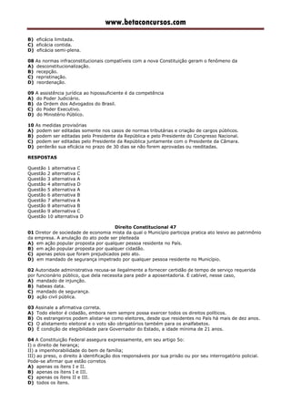 www.betaconcursos.com
B) eficácia limitada.
C) eficácia contida.
D) eficácia semi-plena.
08 As normas infraconstitucionais compatíveis com a nova Constituição geram o fenômeno da
A) desconstitucionalização.
B) recepção.
C) repristinação.
D) reordenação.
09 A assistência jurídica ao hipossuficiente é da competência
A) do Poder Judiciário.
B) da Ordem dos Advogados do Brasil.
C) do Poder Executivo.
D) do Ministério Público.
10 As medidas provisórias
A) podem ser editadas somente nos casos de normas tributárias e criação de cargos públicos.
B) podem ser editadas pelo Presidente da República e pelo Presidente do Congresso Nacional.
C) podem ser editadas pelo Presidente da República juntamente com o Presidente da Câmara.
D) perderão sua eficácia no prazo de 30 dias se não forem aprovadas ou reeditadas.
RESPOSTAS
Questão 1 alternativa C
Questão 2 alternativa C
Questão 3 alternativa A
Questão 4 alternativa D
Questão 5 alternativa A
Questão 6 alternativa B
Questão 7 alternativa A
Questão 8 alternativa B
Questão 9 alternativa C
Questão 10 alternativa D
Direito Constitucional 47
01 Diretor de sociedade de economia mista da qual o Município participa pratica ato lesivo ao patrimônio
da empresa. A anulação do ato pode ser pleiteada
A) em ação popular proposta por qualquer pessoa residente no País.
B) em ação popular proposta por qualquer cidadão.
C) apenas pelos que foram prejudicados pelo ato.
D) em mandado de segurança impetrado por qualquer pessoa residente no Município.
02 Autoridade administrativa recusa-se ilegalmente a fornecer certidão de tempo de serviço requerida
por funcionário público, que dela necessita para pedir a aposentadoria. É cabível, nesse caso,
A) mandado de injunção.
B) habeas data.
C) mandado de segurança.
D) ação civil pública.
03 Assinale a afirmativa correta.
A) Todo eleitor é cidadão, embora nem sempre possa exercer todos os direitos políticos.
B) Os estrangeiros podem alistar-se como eleitores, desde que residentes no País há mais de dez anos.
C) O alistamento eleitoral e o voto são obrigatórios também para os analfabetos.
D) É condição de elegibilidade para Governador do Estado, a idade mínima de 21 anos.
04 A Constituição Federal assegura expressamente, em seu artigo 5o:
I) o direito de herança;
II) a impenhorabilidade do bem de família;
III) ao preso, o direito à identificação dos responsáveis por sua prisão ou por seu interrogatório policial.
Pode-se afirmar que estão corretos
A) apenas os ítens I e II.
B) apenas os ítens I e III.
C) apenas os ítens II e III.
D) todos os ítens.
 