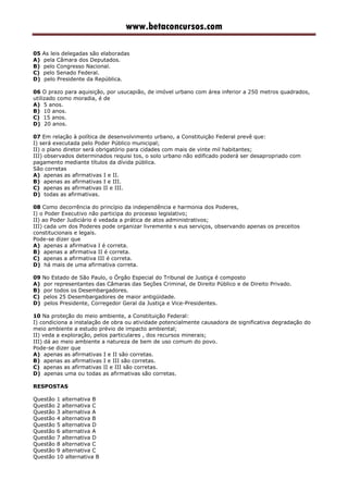 www.betaconcursos.com
05 As leis delegadas são elaboradas
A) pela Câmara dos Deputados.
B) pelo Congresso Nacional.
C) pelo Senado Federal.
D) pelo Presidente da República.
06 O prazo para aquisição, por usucapião, de imóvel urbano com área inferior a 250 metros quadrados,
utilizado como moradia, é de
A) 5 anos.
B) 10 anos.
C) 15 anos.
D) 20 anos.
07 Em relação à política de desenvolvimento urbano, a Constituição Federal prevê que:
I) será executada pelo Poder Público municipal;
II) o plano diretor será obrigatório para cidades com mais de vinte mil habitantes;
III) observados determinados requisi tos, o solo urbano não edificado poderá ser desapropriado com
pagamento mediante títulos da dívida pública.
São corretas
A) apenas as afirmativas I e II.
B) apenas as afirmativas I e III.
C) apenas as afirmativas II e III.
D) todas as afirmativas.
08 Como decorrência do princípio da independência e harmonia dos Poderes,
I) o Poder Executivo não participa do processo legislativo;
II) ao Poder Judiciário é vedada a prática de atos administrativos;
III) cada um dos Poderes pode organizar livremente s eus serviços, observando apenas os preceitos
constitucionais e legais.
Pode-se dizer que
A) apenas a afirmativa I é correta.
B) apenas a afirmativa II é correta.
C) apenas a afirmativa III é correta.
D) há mais de uma afirmativa correta.
09 No Estado de São Paulo, o Órgão Especial do Tribunal de Justiça é composto
A) por representantes das Câmaras das Seções Criminal, de Direito Público e de Direito Privado.
B) por todos os Desembargadores.
C) pelos 25 Desembargadores de maior antigüidade.
D) pelos Presidente, Corregedor Geral da Justiça e Vice-Presidentes.
10 Na proteção do meio ambiente, a Constituição Federal:
I) condiciona a instalação de obra ou atividade potencialmente causadora de significativa degradação do
meio ambiente a estudo prévio de impacto ambiental;
II) veda a exploração, pelos particulares , dos recursos minerais;
III) dá ao meio ambiente a natureza de bem de uso comum do povo.
Pode-se dizer que
A) apenas as afirmativas I e II são corretas.
B) apenas as afirmativas I e III são corretas.
C) apenas as afirmativas II e III são corretas.
D) apenas uma ou todas as afirmativas são corretas.
RESPOSTAS
Questão 1 alternativa B
Questão 2 alternativa C
Questão 3 alternativa A
Questão 4 alternativa B
Questão 5 alternativa D
Questão 6 alternativa A
Questão 7 alternativa D
Questão 8 alternativa C
Questão 9 alternativa C
Questão 10 alternativa B
 