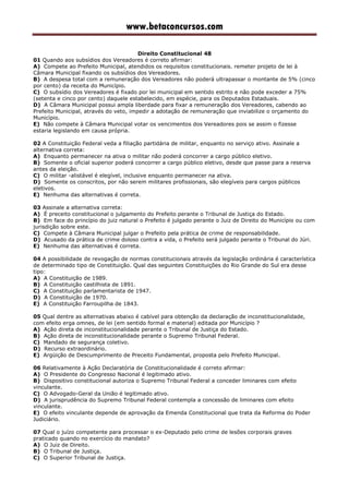 www.betaconcursos.com
Direito Constitucional 48
01 Quando aos subsídios dos Vereadores é correto afirmar:
A) Compete ao Prefeito Municipal, atendidos os requisitos constitucionais. remeter projeto de lei à
Câmara Municipal fixando os subsídios dos Vereadores.
B) A despesa total com a remuneração dos Vereadores não poderá ultrapassar o montante de 5% (cinco
por cento) da receita do Município.
C) O subsídio dos Vereadores é fixado por lei municipal em sentido estrito e não pode exceder a 75%
(setenta e cinco por cento) daquele estabelecido, em espécie, para os Deputados Estaduais.
D) A Câmara Municipal possui ampla liberdade para fixar a remuneração dos Vereadores, cabendo ao
Prefeito Municipal, através do veto, impedir a adotação de remuneração que inviabilize o orçamento do
Município.
E) Não compete à Câmara Municipal votar os vencimentos dos Vereadores pois se assim o fizesse
estaria legislando em causa própria.
02 A Constituição Federal veda a filiação partidária de militar, enquanto no serviço ativo. Assinale a
alternativa correta:
A) Enquanto permanecer na ativa o militar não poderá concorrer a cargo público eletivo.
B) Somente o oficial superior poderá concorrer a cargo público eletivo, desde que passe para a reserva
antes da eleição.
C) O militar -alistável é elegível, inclusive enquanto permanecer na ativa.
D) Somente os conscritos, por não serem militares profissionais, são elegíveis para cargos públicos
eletivos.
E) Nenhuma das alternativas é correta.
03 Assinale a alternativa correta:
A) É preceito constitucional o julgamento do Prefeito perante o Tribunal de Justiça do Estado.
B) Em face do princípio do juiz natural o Prefeito é julgado perante o Juiz de Direito do Município ou com
jurisdição sobre este.
C) Compete à Câmara Municipal julgar o Prefeito pela prática de crime de responsabilidade.
D) Acusado da prática de crime doloso contra a vida, o Prefeito será julgado perante o Tribunal do Júri.
E) Nenhuma das alternativas é correta.
04 A possibilidade de revogação de normas constitucionais através da legislação ordinária é característica
de determinado tipo de Constituição. Qual das seguintes Constituições do Rio Grande do Sul era desse
tipo:
A) A Constituição de 1989.
B) A Constituição castilhista de 1891.
C) A Constituição parlamentarista de 1947.
D) A Constituição de 1970.
E) A Constituição Farroupilha de 1843.
05 Qual dentre as alternativas abaixo é cabível para obtenção da declaração de inconstitucionalidade,
com efeito erga omnes, de lei (em sentido formal e material) editada por Município ?
A) Ação direta de inconstitucionalidade perante o Tribunal de Justiça do Estado.
B) Ação direta de inconstitucionalidade perante o Supremo Tribunal Federal.
C) Mandado de segurança coletivo.
D) Recurso extraordinário.
E) Argüição de Descumprimento de Preceito Fundamental, proposta pelo Prefeito Municipal.
06 Relativamente à Ação Declaratória de Constitucionalidade é correto afirmar:
A) O Presidente do Congresso Nacional é legitimado ativo.
B) Dispositivo constitucional autoriza o Supremo Tribunal Federal a conceder liminares com efeito
vinculante.
C) O Advogado-Geral da União é legitimado ativo.
D) A jurisprudência do Supremo Tribunal Federal contempla a concessão de liminares com efeito
vinculante.
E) O efeito vinculante depende de aprovação da Emenda Constitucional que trata da Reforma do Poder
Judiciário.
07 Qual o juízo competente para processar o ex-Deputado pelo crime de lesões corporais graves
praticado quando no exercício do mandato?
A) O Juiz de Direito.
B) O Tribunal de Justiça.
C) O Superior Tribunal de Justiça.
 