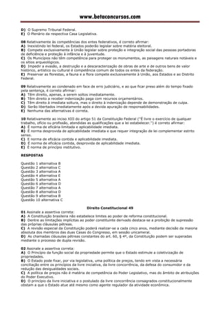 www.betaconcursos.com
D) O Supremo Tribunal Federal.
E) O Plenário da respectiva Casa Legislativa.
08 Relativamente às competências dos entes federativos, é correto afirmar:
A) lnexistindo lei federal, os Estados poderão legislar sobre matéria eleitoral.
B) Compete exclusivamente à União legislar sobre proteção e integração social das pessoas portadoras
de deficiência e proteção à infância e à juventude.
C) Os Municípios não têm competência para proteger os monumentos, as paisagens naturais notáveis e
os sítios arqueológicos.
D) Impedir a evasão, a destruição e a descaracterização de obras de arte e de outros bens de valor
histórico, artístico ou cultural é competência comum de todos os entes da federação.
E) Preservar as florestas, a fauna e a flora compete exclusivamente à União, aos Estados e ao Distrito
Federal.
09 Relativamente ao condenado em face de erro judiciário, e ao que ficar preso além do tempo fixado
pela sentença, é correto afirmar:
A) Têm direito, apenas, a serem soltos imediatamente.
B) Têm direito a receber indenização paga com recursos orçamentários.
C) Têm direito à imediata soltura, mas o direito à indenização depende de demonstração de culpa.
D) Serão libertados imediatamente após a devida apuração de responsabilidades.
E) Nenhuma das alternativas é correta.
10 Relativamente ao inciso XIII do artigo 51 da Constituição Federal (''É livre o exercício de qualquer
trabalho, ofício ou profissão, atendidas as qualificações que a lei estabelecer.'') é correto afirmar:
A) É norma de eficária limitada e aplicabilidade imediata.
B) É norma desprovida de aplicabilidade imediata e que requer integração de lei complementar estrito
senso.
C) E norma de eficácia contida e aplicabilidade imediata.
D) É norma de eficácia contida, desprovida de aplicabilidade imediata.
E) É norma de princípio institutivo.
RESPOSTAS
Questão 1 alternativa B
Questão 2 alternativa C
Questão 3 alternativa A
Questão 4 alternativa E
Questão 5 alternativa A
Questão 6 alternativa D
Questão 7 alternativa A
Questão 8 alternativa D
Questão 9 alternativa B
Questão 10 alternativa C
Direito Constitucional 49
01 Assinale a assertiva correta:
A) A Constituição brasileira não estabelece limites ao poder de reforma constitucional.
B) Dentre as limitações implícitas ao poder constituinte derivado destaca-se a proibição de supressão
das próprias cláusulas pétreas.
C) A revisão especial da Constituição poderá realizar-se a cada cinco anos, mediante decisão da maioria
absoluta dos membros das duas Casas do Congresso, em sessão unicameral.
D) As chamadas cláusulas pétreas constantes do art. 60, § 4º, da Constituição podem ser superadas
mediante o processo de dupla revisão.
02 Assinale a assertiva correta:
A) O Princípio da função social da propriedade permite que o Estado estimule a coletivização de
propriedades.
B) O Estado pode fixar, por via legislativa, uma política de preços, tendo em vista a necessária
conciliação entre os princípios da livre iniciativa, da livre concorrência, da defesa do consumidor e da
redução das desigualdades sociais.
C) A política de preços não é matéria de competência do Poder Legislativo, mas do âmbito de atribuições
do Poder Executivo.
D) O princípio da livre iniciativa e o postulado da livre concorrência consagrados constitucionalmente
obstam a que o Estado atue até mesmo como agente regulador da atividade econômica.
 