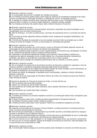 www.betaconcursos.com
03 Assinale a assertiva correta:
A) A Constituição não permite a reedição de medidas provisórias.
B) As medidas provisórias podem dispor sobre todas as matérias da competência legislativa da União,
inclusive as referentes à instituição de tributo, à definição de crime e à imposição de pena.
C) A rejeição de medida provisória pelo Congresso Nacional obsta a que o Presidente da República
disponha sobre a matéria, na mesma sessão legislativa, mediante simples reedição.
D) As medidas provisórias não podem dispor sobre matéria tributária e financeira.
04 Assinale a assertiva correta:
A) A jurisprudência do Supremo Tribunal Federal reconhece o postulado da proporcionalidade ou da
razoabilidade como princípio constitucional.
B) Não há distinguir, na ordem constitucional, o principio da supremacia da lei e o princípio da reserva
legal.
C) O princípio do direito adquirido oferece proteção contra mudanças de situações estatutárias e de
institutos jurídicos.
D) O direito de liberdade de expressão e de comunicação encontra limite na proteção que a ordem
outorga ao direito de imagem, à honra, à vida privada e à intimidade das pessoas.
05 Assinale a assertiva a correta:
A) A instauração de processo, por crime comum, contra os Ministros de Estado depende sempre de
autorização de dois terços dos membros da Câmara dos Deputados.
B) O Poder Legislativo pode suspender os atos regulamentares do Executivo que ultrapassem os limites
da lei, restando essa decisão imune a qualquer controle judicial.
C) Declarada a inconstitucionalidade da omissão, pelo Supremo Tribunal Federal, admite-se a
propositura de ação de reparação contra a União Federal, se o Congresso Nacional, devidamente
notificado, não adotar as providências reclamadas dentro de um prazo razoável.
D) A decisão sobre cassação de mandatos parlamentares não se submete a controle judicial.
06 Assinale a assertiva correta:
A) Em se tratando de projeto de lei da iniciativa privativa do Executivo, poderá ser superado o vício de
iniciativa mediante a sanção da proposição aprovada pelas Casas do Congresso.
B) A iniciativa do projeto de lei orgânica do Ministério Público da União compete, concorrentemente, ao
Presidente da República e ao Procurador-Geral da República.
C) Poderá ser objeto de delegação a legislação sobre nacionalidade, cidadania, direitos individuais,
políticos e eleitorais.
D) O projeto da lei de organização do Ministério Público da União é da iniciativa privativa do Chefe do
Poder Executivo Federal.
07 Quanto às decisões do Tribunal de Contas da União, é correto afirmar-se:
A) não se prestam para execução imediata.
B) podem ser revistas por ato do Poder Executivo.
C) são suscetíveis de revisão pelo Poder Judiciário, salvo aquelas referentes ao registro de
aposentadoria.
D) são suscetíveis de revisão pelo Poder Judiciário.
08 Assinale a assertiva correta:
A) O modelo de iniciativa do processo legislativo previsto na Constituição Federal não é obrigatório para
o Estado-membro.
B) O Poder Executivo pode retirar medida provisória apresentada ao Congresso Nacional.
C) Os Estados-membros podem adotar medida provisória.
D) medida provisória pode dispor sobre qualquer matéria de competência legislativa da União.
09 Assinale a assertiva correta:
A) Segundo a jurisprudência do Supremo Tribunal Federal, a prisão preventiva é inconstitucional por
violar o princípio da presunção de inocência.
B) Nos termos da Constituição, é imprescindível que também perante a autoridade policial se assegure
ao preso a assistência de um defensor técnico.
C) O princípio da contraditoriedade da instrução criminal não exclui a possibilidade de que a condenação
se funde exclusivamente nos elementos informativos do inquérito policial.
D) A norma inscrita no art. 408, parágrafo 1º, do Código de Processo Penal, que autoriza o lançamento
do nome do réu no rol dos culpados, quando da prolação da sentença de pronúncia, está derrogada com
a superveniência da Constituição de 1988.
10 Assinale a assertiva correta:
A) A Constituição Federal assegura ao servidor público plena liberdade no exercício do direito de greve.
 