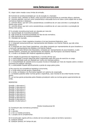 www.betaconcursos.com
D) dispor sobre moeda e seus limites de emissão.
06 Controle de constitucionalidade por via de exceção é o chamado:
A) controle misto, adotado no Brasil, onde convivem harmonicamente os controles difuso e abstrato.
B) controle abstrato, que tem como característica a discussão da lei em tese e como objeto leis ou atos
normativos federais e estaduais.
C) controle difuso, que tem como características a existência de um caso concreto e a produção de
efeitos erga omnes.
D) controle difuso, que tem como características a existência de um caso concreto e a produção de
efeitos inter partes.
07 A omissão inconstitucional pode ser atacada por meio de:
A) representação de inconstitucionalidade.
B) ação direta de inconstitucionalidade em face de ato normativo.
C) ação declaratória de constitucionalidade.
D) mandado de injunção.
08 Afirma-se que o Poder Legislativo brasileiro é do tipo bicameral-federativo, pois:
A) é integrado exclusivamente por representantes dos Estados e do Distrito Federal, que são entes
federativos.
B) é integrado por duas Casas Legislativas, uma delas composta por representantes do povo brasileiro e
a outra por representantes dos Estados e do Distrito Federal.
C) é integrado pela Câmara dos Deputados, composta por representantes do povo brasileiro, e pelo
Senado Federal, composto por representantes dos Estados, dos Municípios e do Distrito Federal.
D) a União e os Estados têm Poderes Legislativos próprios.
09 Em relação às garantias da magistratura, é correto afirmar que:
A) a vitaliciedade é sempre adquirida pelos magistrados após dois anos de exercício no cargo.
B) a inamovibilidade pode ser afastada por motivo de interesse público.
C) a irredutibilidade de subsídio torna os juízes imunes à tributação por meio do imposto sobre a renda e
proventos de qualquer natureza.
D) a vitaliciedade impede definitivamente a perda do cargo pelos juízes.
10 No exercício da competência legislativa concorrente,
A) a União edita normas gerais e específicas.
B) a União, os Estados e os Municípios legislam em sistema de cooperação.
C) os Estados poderão editar normas gerais e específicas, caso inexista lei da União fixando normas
gerais.
D) as normas gerais produzidas pelos Estados prevalecem sobre as normas gerais supervenientes da
União.
RESPOSTAS
Questão 1 alternativa C
Questão 2 alternativa B
Questão 3 alternativa A
Questão 4 alternativa C
Questão 5 alternativa A
Questão 6 alternativa D
Questão 7 alternativa D
Questão 8 alternativa B
Questão 9 alternativa B
Questão 10 alternativa C
Direito Constitucional 05
01 Constituem atos normativos primários:
A) a lei.
B) o decreto.
C) a lei e a medida provisória.
D) o projeto de lei complementar.
02 A Constituição vigente afirma o direito de livre entrada e saída do território nacional a
A) qualquer pessoa.
B) qualquer pessoa, em tempo de paz.
 