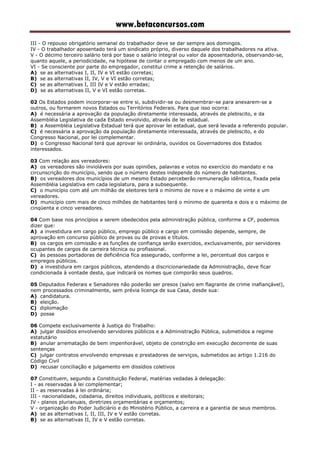 www.betaconcursos.com
III - O repouso obrigatório semanal do trabalhador deve se dar sempre aos domingos.
IV - O trabalhador aposentado terá um sindicato próprio, diverso daquele dos trabalhadores na ativa.
V - O décimo terceiro salário terá por base o salário integral ou valor da aposentadoria, observando-se,
quanto aquele, a periodicidade, na hipótese de contar o empregado com menos de um ano.
VI - Se consciente por parte do empregador, constitui crime a retenção de salários.
A) se as alternativas I, II, IV e VI estão corretas;
B) se as alternativas II, IV, V e VI estão corretas;
C) se as alternativas I, III IV e V estão erradas;
D) se as alternativas II, V e VI estão corretas.
02 Os Estados podem incorporar-se entre si, subdividir-se ou desmembrar-se para anexarem-se a
outros, ou formarem novos Estados ou Territórios Federais. Para que isso ocorra:
A) é necessária a aprovação da população diretamente interessada, através de plebiscito, e da
Assembléia Legislativa de cada Estado envolvido, através de lei estadual.
B) a Assembléia Legislativa Estadual terá que aprovar lei estadual, que será levada a referendo popular.
C) é necessária a aprovação da população diretamente interessada, através de plebiscito, e do
Congresso Nacional, por lei complementar.
D) o Congresso Nacional terá que aprovar lei ordinária, ouvidos os Governadores dos Estados
interessados.
03 Com relação aos vereadores:
A) os vereadores são invioláveis por suas opiniões, palavras e votos no exercício do mandato e na
circunscrição do município, sendo que o número destes independe do número de habitantes.
B) os vereadores dos municípios de um mesmo Estado perceberão remuneração idêntica, fixada pela
Assembléia Legislativa em cada legislatura, para a subsequente.
C) o município com até um milhão de eleitores terá o mínimo de nove e o máximo de vinte e um
vereadores.
D) município com mais de cinco milhões de habitantes terá o mínimo de quarenta e dois e o máximo de
cinqüenta e cinco vereadores.
04 Com base nos princípios a serem obedecidos pela administração pública, conforme a CF, podemos
dizer que:
A) a investidura em cargo público, emprego público e cargo em comissão depende, sempre, de
aprovação em concurso público de provas ou de provas e títulos.
B) os cargos em comissão e as funções de confiança serão exercidos, exclusivamente, por servidores
ocupantes de cargos de carreira técnica ou profissional.
C) às pessoas portadoras de deficiência fica assegurado, conforme a lei, percentual dos cargos e
empregos públicos.
D) a investidura em cargos públicos, atendendo a discricionariedade da Administração, deve ficar
condicionada à vontade desta, que indicará os nomes que comporão seus quadros.
05 Deputados Federais e Senadores não poderão ser presos (salvo em flagrante de crime inafiançável),
nem processados criminalmente, sem prévia licença de sua Casa, desde sua:
A) candidatura.
B) eleição.
C) diplomação
D) posse
06 Compete exclusivamente à Justiça do Trabalho:
A) julgar dissídios envolvendo servidores públicos e a Administração Pública, submetidos a regime
estatutário
B) anular arrematação de bem impenhorável, objeto de constrição em execução decorrente de suas
sentenças
C) julgar contratos envolvendo empresas e prestadores de serviços, submetidos ao artigo 1.216 do
Código Civil
D) recusar conciliação e julgamento em dissídios coletivos
07 Constituem, segundo a Constituição Federal, matérias vedadas à delegação:
I - as reservadas à lei complementar;
II - as reservadas à lei ordinária;
III - nacionalidade, cidadania, direitos individuais, políticos e eleitorais;
IV - planos plurianuais, diretrizes orçamentárias e orçamentos;
V - organização do Poder Judiciário e do Ministério Público, a carreira e a garantia de seus membros.
A) se as alternativas I, II, III, IV e V estão corretas.
B) se as alternativas II, IV e V estão corretas.
 