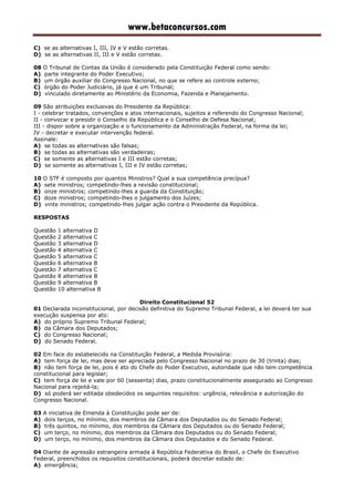 www.betaconcursos.com
C) se as alternativas I, III, IV e V estão corretas.
D) se as alternativas II, III e V estão corretas.
08 O Tribunal de Contas da União é considerado pela Constituição Federal como sendo:
A) parte integrante do Poder Executivo;
B) um órgão auxiliar do Congresso Nacional, no que se refere ao controle externo;
C) órgão do Poder Judiciário, já que é um Tribunal;
D) vinculado diretamente ao Ministério da Economia, Fazenda e Planejamento.
09 São atribuições exclusivas do Presidente da República:
I - celebrar tratados, convenções e atos internacionais, sujeitos a referendo do Congresso Nacional;
II - convocar e presidir o Conselho da República e o Conselho de Defesa Nacional;
III - dispor sobre a organização e o funcionamento da Administração Federal, na forma da lei;
IV - decretar e executar intervenção federal.
Assinale:
A) se todas as alternativas são falsas;
B) se todas as alternativas são verdadeiras;
C) se somente as alternativas I e III estão corretas;
D) se somente as alternativas I, III e IV estão corretas;
10 O STF é composto por quantos Ministros? Qual a sua competência precípua?
A) sete ministros; competindo-lhes a revisão constitucional;
B) onze ministros; competindo-lhes a guarda da Constituição;
C) doze ministros; competindo-lhes o julgamento dos Juízes;
D) vinte ministros; competindo-lhes julgar ação contra o Presidente da República.
RESPOSTAS
Questão 1 alternativa D
Questão 2 alternativa C
Questão 3 alternativa D
Questão 4 alternativa C
Questão 5 alternativa C
Questão 6 alternativa B
Questão 7 alternativa C
Questão 8 alternativa B
Questão 9 alternativa B
Questão 10 alternativa B
Direito Constitucional 52
01 Declarada inconstitucional, por decisão definitiva do Supremo Tribunal Federal, a lei deverá ter sua
execução suspensa por ato:
A) do próprio Supremo Tribunal Federal;
B) da Câmara dos Deputados;
C) do Congresso Nacional;
D) do Senado Federal.
02 Em face do estabelecido na Constituição Federal, a Medida Provisória:
A) tem força de lei, mas deve ser apreciada pelo Congresso Nacional no prazo de 30 (trinta) dias;
B) não tem força de lei, pois é ato do Chefe do Poder Executivo, autoridade que não tem competência
constitucional para legislar;
C) tem força de lei e vale por 60 (sessenta) dias, prazo constitucionalmente assegurado ao Congresso
Nacional para rejeitá-la;
D) só poderá ser editada obedecidos os seguintes requisitos: urgência, relevância e autorização do
Congresso Nacional.
03 A iniciativa de Emenda à Constituição pode ser de:
A) dois terços, no mínimo, dos membros da Câmara dos Deputados ou do Senado Federal;
B) três quintos, no mínimo, dos membros da Câmara dos Deputados ou do Senado Federal;
C) um terço, no mínimo, dos membros da Câmara dos Deputados ou do Senado Federal;
D) um terço, no mínimo, dos membros da Câmara dos Deputados e do Senado Federal.
04 Diante de agressão estrangeira armada à República Federativa do Brasil, o Chefe do Executivo
Federal, preenchidos os requisitos constitucionais, poderá decretar estado de:
A) emergência;
 