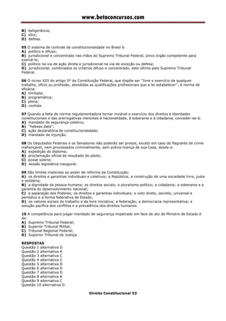 www.betaconcursos.com
B) beligerância;
C) sítio;
D) defesa.
05 O sistema de controle de constitucionalidade no Brasil é:
A) político e difuso;
B) jurisdicional e concentrado nas mãos do Supremo Tribunal Federal, único órgão competente para
exercê-lo;
C) político na via de ação direta e jurisdicional na via de exceção ou defesa;
D) jurisdicional, combinados os critérios difuso e concentrado, este último pelo Supremo Tribunal
Federal.
06 O inciso XIII do artigo 5º da Constituição Federal, que dispõe ser ''livre o exercício de qualquer
trabalho, ofício ou profissão, atendidas as qualificações profissionais que a lei estabelecer'', é norma de
eficácia:
A) limitada;
B) programática;
C) plena;
D) contida.
07 Quando a falta de norma regulamentadora tornar inviável o exercício dos direitos e liberdades
constitucionais e das prerrogativas inerentes à nacionalidade, à soberania e à cidadania, conceder-se-á:
A) mandado de segurança coletivo;
B) ''habeas data'';
C) ação declaratória de constitucionalidade;
D) mandado de injunção.
08 Os Deputados Federais e os Senadores não poderão ser presos, exceto em caso de flagrante de crime
inafiançável, nem processados criminalmente, sem prévia licença de sua Casa, desde a:
A) expedição do diploma;
B) proclamação oficial do resultado do pleito;
C) posse solene;
D) sessão legislativa inaugural.
09 São limites materiais ao poder de reforma da Constituição:
A) os direitos e garantias individuais e coletivos; a República; a construção de uma sociedade livre, justa
e solidária;
B) a dignidade da pessoa humana; os direitos sociais; o pluralismo político; a cidadania; a soberania e a
garantia do desenvolvimento nacional;
C) a separação dos Poderes; os direitos e garantias individuais; o voto direto, secreto, universal e
periódico e a forma federativa de Estado;
D) os valores sociais do trabalho e da livre iniciativa; a federação; a democracia representativa; a
solução pacífica dos conflitos e a prevalência dos direitos humanos.
10 A competência para julgar mandado de segurança impetrado em face de ato de Ministro de Estado é
do:
A) Supremo Tribunal Federal;
B) Superior Tribunal Militar;
C) Tribunal Regional Federal;
D) Superior Tribunal de Justiça.
RESPOSTAS
Questão 1 alternativa D
Questão 2 alternativa A
Questão 3 alternativa C
Questão 4 alternativa C
Questão 5 alternativa D
Questão 6 alternativa D
Questão 7 alternativa D
Questão 8 alternativa A
Questão 9 alternativa C
Questão 10 alternativa D
Direito Constitucional 53
 