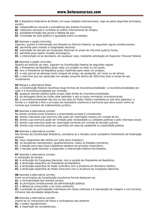 www.betaconcursos.com
01 A República Federativa do Brasil, em suas relações internacionais, rege-se pelos seguintes princípios,
exceto:
A) independência nacional e prevalência dos direitos humanos;
B) soberania nacional e combate ao tráfico internacional de drogas;
C) autodeterminação dos povos e defesa da paz;
D) concessão de asilo político e igualdade entre os estados.
02 Assinale a opção incorreta:
Vigoram, quanto à intervenção nos Estados ou Distrito Federal, as seguintes regras constitucionais:
A) permitida para manter a integridade nacional;
B) submissão do decreto ao Congresso Nacional no prazo de 24(vinte quatro) horas;
C) admitida para repelir invasão estrangeira;
D) a intervenção só se decretará, em qualquer caso, mediante solicitação do Supremo Tribunal Federal.
03 Assinale a opção incorreta:
Quanto ao instituto do veto, vigoram na Constituição Federal as seguintes regras:
A) o Presidente da República pode vetar um projeto no todo ou em parte;
B) tem o Presidente da República prazo indefinido para vetar um projeto;
C) o veto parcial só abrange texto integral de artigo, de parágrafo, de inciso ou de alínea;
D) o veto tem que ser apreciado em sessão conjunta dentro de 30(trinta) dias a contar do seu
recebimento.
04 Marque a alternativa falsa:
A) a Constituição Federal reconhece duas formas de inconstitucionalidade: a inconstitucionalidade por
ação e a inconstitucionalidade por omissão;
B) qualquer partido político pode propor ação direta de inconstitucionalidade;
C) ao Advogado Geral da União cabe defender o ato ou texto normativo inconstitucional;
D) a inconstitucionalidade das leis ou dos atos do Poder Público manifesta-se sob dois aspectos: o
formal e o material e fere o princípio da necessária coerência e harmonia que deve existir entre as
normas que constam do ordenamento jurídico.
05 Assinale a alternativa correta:
No direito constitucional brasileiro a propriedade privada é considerada:
A) direito individual cujo exercício não pode ser restringido mesmo em virtude de lei;
B) direito cujo exercício pode ser limitado pela necessidade ou utilidade públicas e pelo interesse social;
C) direito cujo exercício pode ser restringido somente em virtude de decisão judicial;
D) direito cujo exercício pode ser suprimido em caso de catástrofe ou calamidade pública.
06 Assinale a alternativa correta:
Nos termos da Constituição Brasileira, considera-se o Senado como verdadeiro Parlamento da Federação
porque:
A) seus integrantes são eleitos por todo povo brasileiro;
B) os Senadores representam, igualitariamente, todos os Estados-membros;
C) a eleição para essa Casa Legislativa obedece ao princípio majoritário;
D) o Senado pode decretar e suspender a intervenção federal nos Estados.
07 Assinale a alternativa correta:
A concessão de anistia:
A) é atribuição do Congresso Nacional, com a sanção do Presidente da República;
B) é atribuição específica do Presidente da República;
C) é atribuição específica do Poder Judiciário com a anuência do Ministério Público;
D) é atribuição específica do Poder Executivo com a anuência do Congresso Nacional.
08 Assinale a alternativa correta:
Entre os princípios da Constituição econômica formal destacam-se:
A) a normatividade dos direitos sociais;
B) os princípios constitucionais da administração pública;
C) a defesa do consumidor e do meio ambiente;
D) a proteção às participações individuais em obras coletivas e à reprodução da imagem e voz humana,
inclusive nas atividades desportivas.
09 Assinale a alternativa correta:
Insere-se no mecanismo de freios e contrapesos dos poderes:
A) o poder regulamentar;
B) a repartição de competências;
 