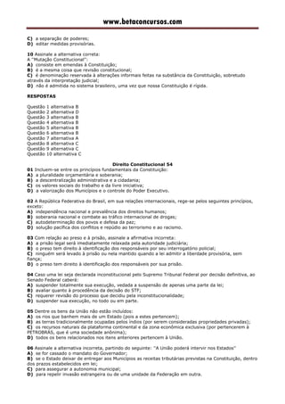 www.betaconcursos.com
C) a separação de poderes;
D) editar medidas provisórias.
10 Assinale a alternativa correta:
A ''Mutação Constitucional'':
A) consiste em emendas à Constituição;
B) é a mesma coisa que revisão constitucional;
C) é denominação reservada à alterações informais feitas na substância da Constituição, sobretudo
através da interpretação judicial;
D) não é admitida no sistema brasileiro, uma vez que nossa Constituição é rígida.
RESPOSTAS
Questão 1 alternativa B
Questão 2 alternativa D
Questão 3 alternativa B
Questão 4 alternativa B
Questão 5 alternativa B
Questão 6 alternativa B
Questão 7 alternativa A
Questão 8 alternativa C
Questão 9 alternativa C
Questão 10 alternativa C
Direito Constitucional 54
01 Incluem-se entre os princípios fundamentais da Constituição:
A) a pluralidade orçamentária e soberania;
B) a descentralização administrativa e a cidadania;
C) os valores sociais do trabalho e da livre iniciativa;
D) a valorização dos Municípios e o controle do Poder Executivo.
02 A República Federativa do Brasil, em sua relações internacionais, rege-se pelos seguintes princípios,
exceto:
A) independência nacional e prevalência dos direitos humanos;
B) soberania nacional e combate ao tráfico internacional de drogas;
C) autodeterminação dos povos e defesa da paz;
D) solução pacífica dos conflitos e repúdio ao terrorismo e ao racismo.
03 Com relação ao preso e à prisão, assinale a afirmativa incorreta:
A) a prisão legal será imediatamente relaxada pela autoridade judiciária;
B) o preso tem direito à identificação dos responsáveis por seu interrogatório policial;
C) ninguém será levado à prisão ou nela mantido quando a lei admitir a liberdade provisória, sem
fiança;
D) o preso tem direito à identificação dos responsáveis por sua prisão.
04 Caso uma lei seja declarada inconstitucional pelo Supremo Tribunal Federal por decisão definitiva, ao
Senado Federal caberá:
A) suspender totalmente sua execução, vedada a suspensão de apenas uma parte da lei;
B) avaliar quanto à procedência da decisão do STF;
C) requerer revisão do processo que decidiu pela inconstitucionalidade;
D) suspender sua execução, no todo ou em parte.
05 Dentre os bens da União não estão incluídos:
A) os rios que banhem mais de um Estado (pois a estes pertencem);
B) as terras tradicionalmente ocupadas pelos índios (por serem consideradas propriedades privadas);
C) os recursos naturais da plataforma continental e da zona econômica exclusiva (por pertencerem à
PETROBRÁS, que é uma sociedade anônima);
D) todos os bens relacionados nos itens anteriores pertencem à União.
06 Assinale a alternativa incorreta, partindo do seguinte: ''A União poderá intervir nos Estados''
A) se for cassado o mandato do Governador;
B) se o Estado deixar de entregar aos Municípios as receitas tributárias previstas na Constituição, dentro
dos prazos estabelecidos em lei;
C) para assegurar a autonomia municipal;
D) para repelir invasão estrangeira ou de uma unidade da Federação em outra.
 