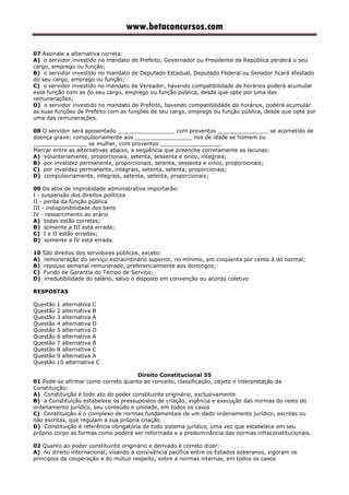 www.betaconcursos.com
07 Assinale a alternativa correta:
A) o servidor investido no mandato de Prefeito, Governador ou Presidente da República perderá o seu
cargo, emprego ou função;
B) o servidor investido no mandato de Deputado Estadual, Deputado Federal ou Senador ficará afastado
do seu cargo, emprego ou função;
C) o servidor investido no mandato de Vereador, havendo compatibilidade de horários poderá acumular
essa função com as do seu cargo, emprego ou função pública, desde que opte por uma das
remunerações;
D) o servidor investido no mandato de Prefeito, havendo compatibilidade de horários, poderá acumular
as suas funções de Prefeito com as funções de seu cargo, emprego ou função pública, desde que opte por
uma das remunerações.
08 O servidor será aposentado _________________ com proventos _______________ se acometido de
doença grave; compulsoriamente aos _________________ nos de idade se homem ou
________________ se mulher, com proventos __________________.
Marcar entre as alternativas abaixo, a seqüência que preenche corretamente as lacunas:
A) voluntariamente, proporcionais, setenta, sessenta e cinco, integrais;
B) por invalidez permanente, proporcionais, setenta, sessenta e cinco, proporcionais;
C) por invalidez permanente, integrais, setenta, setenta, proporcionais;
D) compulsoriamente, integrais, setenta, setenta, proporcionais;
09 Os atos de improbidade administrativa importarão:
I - suspensão dos direitos políticos
II - perda da função pública
III - indisponibilidade dos bens
IV - ressarcimento ao erário
A) todas estão corretas;
B) somente a III está errada;
C) I e II estão erradas;
D) somente a IV está errada.
10 São direitos dos servidores públicos, exceto:
A) remuneração do serviço extraordinário superior, no mínimo, em cinqüenta por cento à do normal;
B) repouso semanal remunerado, preferencialmente aos domingos;
C) Fundo de Garantia do Tempo de Serviço;
D) irredutibilidade do salário, salvo o disposto em convenção ou acordo coletivo
RESPOSTAS
Questão 1 alternativa C
Questão 2 alternativa B
Questão 3 alternativa A
Questão 4 alternativa D
Questão 5 alternativa D
Questão 6 alternativa A
Questão 7 alternativa B
Questão 8 alternativa C
Questão 9 alternativa A
Questão 10 alternativa C
Direito Constitucional 55
01 Pode-se afirmar como correto quanto ao conceito, classificação, objeto e interpretação da
Constituição:
A) Constituição é todo ato do poder constituinte originário, exclusivamente
B) a Constituição estabelece os pressupostos de criação, vigência e execução das normas do resto do
ordenamento jurídico, seu conteúdo e unidade, em todos os casos
C) Constituição é o complexo de normas fundamentais de um dado ordenamento jurídico, escritas ou
não escritas, que regulam a sua própria criação
D) Constituição é referência obrigatória de todo sistema jurídico, uma vez que estabelece em seu
próprio corpo as formas como poderá ser reformada e a predominância das normas infraconstitucionais.
02 Quanto ao poder constituinte originário e derivado é correto dizer:
A) no direito internacional, visando a convivência pacífica entre os Estados soberanos, vigoram os
princípios da cooperação e do mútuo respeito, sobre a normas internas, em todos os casos
 