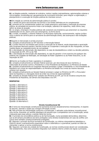 www.betaconcursos.com
D) os Estados poderão, mediante lei ordinária, instituir regiões metropolitanas, aglomerações urbanas e
microrregiões, constituídas por agrupamentos de municípios limítrofes, para integrar a organização, o
planejamento e a execução de funções públicas de interesse comum.
08 Em relação ao controle da administração pública é correto:
A) o direito de greve será exercido nos termos e nos limites definidos em lei complementar
B) somente por lei complementar poderá ser criada autarquia e autorizada a instituição de empresa
pública, de sociedade de economia mista e de fundação, cabendo à lei específica, neste último caso,
definir as áreas de atuação
C) os cargos, empregos e funções públicas são acessíveis aos brasileiros que preencham os requisitos
estabelecidos em lei, assim como aos estrangeiros, na forma da lei
D) a União, os Estados, o Distrito Federal e os Municípios instituirão, exclusivamente, regime jurídico
único e planos de carreira para os servidores da administração direta, das autarquias e das fundações
públicas.
09 Quanto à intervenção é correto enunciar:
A) compete privativamente ao STF decretar a intervenção federal
B) a União intervirá nos Estados para prover a execução de lei federal, sendo dispensada a apreciação
pelo Congresso Nacional quando o decreto limitar-se a suspender a execução do ato impugnado, se essa
medida bastar ao restabelecimento da normalidade
C) a decretação da intervenção não dependerá, no caso de desobediência a ordem ou decisão judiciária,
de requisição do STF, STJ ou do TSE
D) a decretação da intervenção não dependerá, no caso de garantir o livre exercício de qualquer dos
poderes nas unidades da federação, de solicitação do Poder Legislativo ou do Poder Executivo, ou de
requisição do STF.
10 Dentre as funções do Poder Legislativo é verdadeiro:
A) compete privativamente ao Senado Federal autorizar, por dois terços de seus membros, a
instauração de processo contra o Presidente e o Vice-Presidente da República e os Ministros de Estado
B) compete privativamente ao Congresso Nacional processar e julgar o Presidente e o Vice Presidente da
República nos crimes de responsabilidade e os Ministros de Estado nos crimes da mesma natureza
conexos com aqueles
C) compete privativamente ao Senado Federal processar e julgar os Ministros do STF, o Procurador-
Geral da República e o Advogado-Geral da União nos crimes de responsabilidade
D) compete ao Senado Federal fixar subsídio dos Ministros do STF, por lei de iniciativa conjunta dos
Presidentes da República, da Câmara dos Deputados e do STF.
RESPOSTAS
Questão 1 alternativa C
Questão 2 alternativa D
Questão 3 alternativa D
Questão 4 alternativa C
Questão 5 alternativa A
Questão 6 alternativa C
Questão 7 alternativa A
Questão 8 alternativa C
Questão 9 alternativa B
Questão 10 alternativa C
Direito Constitucional 56
01 O tema da interpretação constitucional apresenta diversos desdobramentos interessantes. A respeito
do assunto, assinale a opção que consigna afirmação correta.
A) Pelo princípio da interpretação conforme a Constituição, o aplicador evita declarar inconstitucional
uma norma, buscando um sentido teleológico do preceito que o compatibilize com a Constituição, sendo
irrelevante para esse esforço o sentido literal da norma.
B) O princípio da concordância prática ou da harmonização, numa sociedade democrática, determina
que se dê sempre prevalência aos bens protegidos como direitos fundamentais em caso de conflito com
outros bens também constitucionalmente protegidos.
C) Segundo o princípio da força normativa da Constituição, os critérios interpretativos teleológico e
histórico devem invariavelmente preponderar sobre o sistemático e o gramatical, quando se tratar de
interpretar e aplicar a norma constitucional.
D) Segundo o princípio da unidade da Constituição, as normas constitucionais devem ser consideradas,
não isoladamente, mas como preceitos integrados num sistema interno unitário de regras e princípios.
 