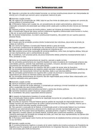 www.betaconcursos.com
E) Segundo o princípio da conformidade funcional, as normas constitucionais devem ser interpretadas de
acordo com a função que exercem para o progresso material do país.
02 Assinale a opção correta.
A) Na vigência da Constituição de 1988, toda lei que fixe limite de idade para o ingresso em carreira do
serviço público é inconstitucional.
B) O Ministério Público tem o poder de, em procedimento de ordem administrativa, determinar a
dissolução compulsória de associação que esteja sendo usada para a prática de atos nocivos ao interesse
público.
C) Pessoas jurídicas, inclusive de direito público, podem ser titulares de direitos fundamentais.
D) A Constituição Federal não tolera nenhum tratamento legislativo diferenciado entre homem e mulher,
a não ser os que prevê taxativamente no seu texto.
E) Os direitos fundamentais, na ordem constitucional brasileira, não podem ter por sujeitos passivos
pessoas físicas.
03 Assinale a opção correta.
A) O duplo grau de jurisdição constitui direito fundamental dos indivíduos, decorrente do direito de
acesso ao Judiciário.
B) Em nenhuma hipótese a Constituição Federal admite a pena de morte.
C) O princípio constitucional da soberania dos veredictos do júri impede que juízes togados julguem
pedido de revisão criminal de condenação proferida em tribunal do júri.
D) Não constitui prova ilícita a gravação de conversa telefônica, como meio de legítima defesa, feita por
um dos interlocutores, sem o conhecimento do outro.
E) A existência, num processo penal, de prova ilicitamente obtida contamina necessariamente todo o
feito, tornando-o nulo.
04 Sobre as comissões parlamentares de inquérito, assinale a opção correta.
A) As comissões parlamentares de inquérito dispõem de todos os poderes de investigação próprios das
autoridades judiciais, estando hoje assentado que podem, inclusive, decretar a busca e apreensão de
documentos em escritórios e residências particulares.
B) As comissões parlamentares de inquérito não têm o poder de anular atos do Executivo.
C) As comissões parlamentares de inquérito podem decretar a quebra do sigilo bancário e telefônico de
investigados, não necessitando motivar tais decisões, dada a sua natureza política.
D) As comissões parlamentares de inquérito têm o poder de promover a responsabilidade penal dos
responsáveis por danos ao interesse público que tiverem apurado.
E) As comissões parlamentares de inquérito não têm legitimidade para sindicar fatos relacionados com
negócios realizados entre particulares.
05 Assinale a opção correta.
A) Nenhum brasileiro pode ser extraditado.
B) Durante o período de prisão albergue, o condenado por sentença criminal transitada em julgado não
sofre a suspensão dos seus direitos políticos.
C) Atos de improbidade administrativa acarretam a perda dos direitos políticos.
D) Somente brasileiros podem titularizar cargos públicos.
E) O analfabeto não possui capacidade eleitoral passiva.
06 A respeito do federalismo brasileiro é correto afirmar:
A) A Constituição Federal adotou sistema de repartição horizontal de competências, não acolhendo o
sistema de repartição vertical.
B) Incumbe ao Supremo Tribunal Federal apreciar pedido de requisição de intervenção federal em
Estado-membro por descumprimento de ordem judicial provinda da Justiça do Trabalho, mesmo que a
decisão não tenha discutido questão constitucional.
C) Para garantir a execução de lei federal, a Constituição prevê a intervenção federal nos municípios
brasileiros que sistematicamente a descumprirem, desde que provida representação para fins
interventivos do Procurador-Geral da República, ajuizada perante o Superior Tribunal de Justiça.
D) Segundo o modelo clássico do Estado federal, acolhido pelo constituinte brasileiro, os Estados-
membros participam da formação da vontade da União, por meio dos seus representantes na Câmara dos
Deputados e no Senado Federal.
E) O Município pode legislar sobre horário de funcionamento de estabelecimentos comerciais e bancários
no seu território.
07 Assinale a opção correta.
A) É constitucionalmente ilegítimo o projeto de lei sobre matéria da iniciativa exclusiva do Presidente da
República que foi proposto por grupo de parlamentares no Congresso Nacional, mesmo que a lei tenha
sido sancionada pelo Chefe do Executivo.
 