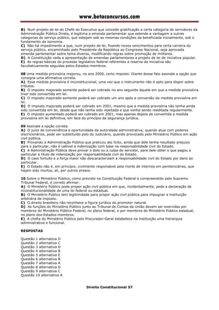 www.betaconcursos.com
B) Num projeto de lei do Chefe do Executivo que concede gratificação a certa categoria de servidores da
Administração Pública Direta, é legítima a emenda parlamentar que estende a vantagem a outras
categorias do serviço público, que estejam sob as mesmas condições da beneficiada inicialmente, sob o
fundamento da isonomia.
C) Não há impedimento a que, num projeto de lei, fixando novos vencimentos para certa carreira do
serviço público, encaminhado pelo Presidente da República ao Congresso Nacional, seja aprovada
emenda parlamentar sobre tema diverso, modificando regras sobre promoção de militares.
D) A Constituição veda a apresentação de emendas parlamentares a projeto de lei de iniciativa popular.
E) As regras básicas do processo legislativo federal referentes a reserva de iniciativa são
facultativamente seguidas pelos Estados-membros.
08 Uma medida provisória majorou, no ano 2000, certo imposto. Diante desse fato assinale a opção que
consigna uma afirmativa correta.
A) Essa medida provisória é inconstitucional, uma vez que o instrumento não é apto para dispor sobre
tributos.
B) O imposto majorado somente poderá ser cobrado no ano seguinte àquele em que a medida provisória
tiver sido convertida em lei.
C) O imposto majorado somente poderá ser cobrado um ano após a conversão da medida provisória em
lei.
D) O imposto majorado poderá ser cobrado em 2001, mesmo que a medida provisória não tenha ainda
sido convertida em lei, desde que não tenha sido rejeitada e que venha sendo reeditada regularmente.
E) O imposto aumentado poderá ser cobrado em 2001, mas apenas depois de convertida a medida
provisória em lei definitiva, em face do princípio da segurança jurídica.
09 Assinale a opção correta.
A) O juízo de conveniência e oportunidade da autoridade administrativa, quando atua com poderes
discricionários, pode ser substituído pelo do Judiciário, quando provocado pelo Ministério Público em ação
civil pública.
B) Provando a Administração Pública que praticou ato lícito, ainda que dele tenha resultado prejuízo
para o particular, não é cabível a indenização com base na responsabilidade civil do Estado.
C) A Administração Pública deve provar o dolo ou a culpa do servidor, para dele obter o que pagou a
particular a título de indenização por responsabilidade civil do Estado.
D) O caso fortuito e a força maior não descaracterizam a responsabilidade civil do Estado por dano ao
particular.
E) O Estado não é, em princípio, civilmente responsável pela morte de internos em penitenciárias, que
hajam sido mortos, ali, por outros presos.
10 Sobre o Ministério Público, como previsto na Constituição Federal e compreendido pelo Supremo
Tribunal Federal, é correto afirmar:
A) O Ministério Público pode propor ação civil pública em que, incidentalmente, pede a declaração de
inconstitucionalidade de uma lei federal ou estadual.
B) O Ministério Público tem legitimidade para propor ação civil pública para impugnar a instituição
arbitrária de imposto.
C) O direito brasileiro não reconhece a figura jurídica do promotor natural.
D) As funções do Ministério Público junto ao Tribunal de Contas da União devem ser exercidas por
membros do Ministério Público Federal, no plano federal, e por membros do Ministério Público estadual,
no plano dos Estados-membros.
E) A chefia do Ministério Público pelo Procurador-Geral estabelece na instituição uma hierarquia
administrativa e funcional.
RESPOSTAS
Questão 1 alternativa D
Questão 2 alternativa C
Questão 3 alternativa D
Questão 4 alternativa B
Questão 5 alternativa E
Questão 6 alternativa B
Questão 7 alternativa A
Questão 8 alternativa D
Questão 9 alternativa C
Questão 10 alternativa A
Direito Constitucional 57
 
