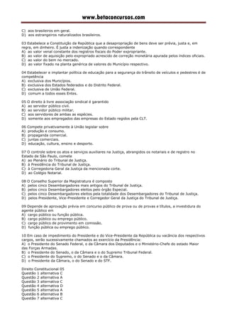 www.betaconcursos.com
C) aos brasileiros em geral.
D) aos estrangeiros naturalizados brasileiros.
03 Estabelece a Constituição da República que a desapropriação de bens deve ser prévia, justa e, em
regra, em dinheiro. É justa a indenização quando correspondente
A) ao valor venal constante dos registros fiscais do Poder expropriante.
B) ao valor de aquisição pelo expropriado acrescido de correção monetária apurada pelos índices oficiais.
C) ao valor do bem no mercado.
D) ao valor fixado na planta genérica de valores do Município respectivo.
04 Estabelecer e implantar política de educação para a segurança do trânsito de veículos e pedestres é de
competência
A) exclusiva dos Municípios.
B) exclusiva dos Estados federados e do Distrito Federal.
C) exclusiva de União Federal.
D) comum a todos esses Entes.
05 O direito à livre associação sindical é garantido
A) ao servidor público civil.
B) ao servidor público militar.
C) aos servidores de ambas as espécies.
D) somente aos empregados das empresas do Estado regidos pela CLT.
06 Compete privativamente à União legislar sobre
A) produção e consumo.
B) propaganda comercial.
C) juntas comerciais.
D) educação, cultura, ensino e desporto.
07 O controle sobre os atos e serviços auxiliares na Justiça, abrangidos os notariais e de registro no
Estado de São Paulo, comete
A) ao Plenário do Tribunal de Justiça.
B) à Presidência do Tribunal de Justiça.
C) à Corregedoria Geral da Justiça da mencionada corte.
D) ao Colégio Notarial.
08 O Conselho Superior da Magistratura é composto
A) pelos cinco Desembargadores mais antigos do Tribunal de Justiça.
B) pelos cinco Desembargadores eleitos pelo órgão Especial.
C) pelos cinco Desembargadores eleitos pela totalidade dos Desembargadores do Tribunal de Justiça.
D) pelos Presidente, Vice-Presidente e Corregedor Geral da Justiça do Tribunal de Justiça.
09 Depende de aprovação prévia em concurso público de prova ou de provas e títulos, a investidura do
agente público em
A) cargo público ou função pública.
B) cargo público ou emprego público.
C) cargo público de provimento em comissão.
D) função pública ou emprego público.
10 Em caso de impedimento do Presidente e do Vice-Presidente da República ou vacância dos respectivos
cargos, serão sucessivamente chamados ao exercício da Presidência:
A) o Presidente do Senado Federal, o da Câmara dos Deputados e o Ministério-Chefe do estado Maior
das Forças Armadas.
B) o Presidente do Senado, o da Câmara e o do Supremo Tribunal Federal.
C) o Presidente do Supremo, o do Senado e o da Câmara.
D) o Presidente da Câmara, o do Senado e do STF.
Direito Constitucional 05
Questão 1 alternativa C
Questão 2 alternativa A
Questão 3 alternativa C
Questão 4 alternativa D
Questão 5 alternativa A
Questão 6 alternativa B
Questão 7 alternativa C
 