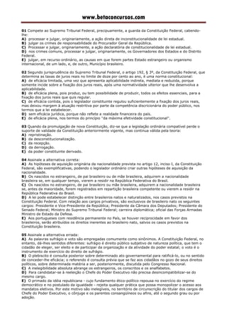 www.betaconcursos.com
01 Compete ao Supremo Tribunal Federal, precipuamente, a guarda da Constituição Federal, cabendo-
lhe:
A) processar e julgar, originariamente, a ação direta de inconstitucionalidade de lei estadual.
B) julgar os crimes de responsabilidade do Procurador Geral da República.
C) Processar e julgar, originariamente, a ação declaratória de constitucionalidade de lei estadual.
D) nos crimes comuns, processar e julgar, originariamente, os Governadores dos Estados e do Distrito
Federal.
E) julgar, em recurso ordinário, as causas em que forem partes Estado estrangeiro ou organismo
internacional, de um lado, e, de outro, Município brasileiro.
02 Segundo jurisprudência do Supremo Tribunal Federal, o artigo 192, § 3º, da Constituição Federal, que
determina as taxas de juros reais no limite de doze por cento ao ano, é uma norma constitucional:
A) de eficácia limitada, uma vez que apresenta aplicabilidade indireta, mediata e reduzida, porque
somente incide sobre a fixação dos juros reais, após uma normatividade ulterior que lhe desenvolva a
aplicabilidade.
B) de eficácia plena, pois produz, ou tem possibilidade de produzir, todos os efeitos essenciais, para a
fixação dos juros reais que quis regular.
C) de eficácia contida, pois o legislador constituinte regulou suficientemente a fixação dos juros reais,
mas deixou margem à atuação restritiva por parte da competência discricionária do poder público, nos
termos que a lei estabelecer.
D) sem eficácia jurídica, porque não reflete a realidade financeira do país.
E) de eficácia plena, nos termos do princípio ''da máxima efetividade constitucional''.
03 Quando da promulgação de nova Constituição, diz-se que a legislação ordinária compatível perde o
suporte de validade da Constituição anteriormente vigente, mas continua válida pela teoria:
A) repristinação.
B) da desconstitucionalização.
C) da recepção.
D) da derrogação.
E) da poder constituinte derivado.
04 Assinale a alternativa correta:
A) As hipóteses de aquisição originária da nacionalidade prevista no artigo 12, inciso I, da Constituição
Federal, são exemplificativas, podendo o legislador ordinário criar outras hipóteses de aquisição da
nacionalidade.
B) Os nascidos no estrangeiro, de pai brasileiro ou de mãe brasileira, adquirem a nacionalidade
brasileira se, em qualquer tempo, vierem a residir na República Federativa do Brasil.
C) Os nascidos no estrangeiro, de pai brasileiro ou mãe brasileira, adquirem a nacionalidade brasileira
se, antes da maioridade, forem registrados em repartição brasileira competente ou vierem a residir na
República Federativa do Brasil.
D) A lei pode estabelecer distinção entre brasileiros natos e naturalizados, nos casos previstos na
Constituição Federal. Com relação aos cargos privativos, são exclusivos de brasileiro nato os seguintes
cargos: Presidente e Vice-Presidente da República; Presidente da Câmara dos Deputados; Presidente do
Senado Federal; Ministro do Supremo Tribunal Federal; carreira diplomática; oficial das Forças Armadas
Ministro de Estado da Defesa.
E) Aos portugueses com residência permanente no País, se houver reciprocidade em favor dos
brasileiros, serão atribuídos os direitos inerentes ao brasileiro nato, salvos os casos previstos na
Constituição brasileira.
05 Assinale a alternativa errada:
A) As palavras sufrágio e voto são empregadas comumente como sinônimos. A Constituição Federal, no
entanto, dá-lhes sentidos diferentes: sufrágio é direito público subjetivo de natureza política, que tem o
cidadão de eleger, ser eleito e de participar da organização e da atividade do poder estatal; o voto é o
instrumento de exercício do direito de sufrágio.
B) O plebiscito é consulta posterior sobre determinado ato governamental para ratificá-lo, ou no sentido
de conceder-lhe eficácia; o referendo é consulta prévia que se faz aos cidadãos no gozo de seus direitos
políticos, sobre determinada matéria a ser, posteriormente, discutida pelo Congresso Nacional.
C) A inelegibilidade absoluta abrange os estrangeiros, os conscritos e os analfabetos.
D) Para candidatar-se à reeleição o Chefe do Poder Executivo não precisa desincompatibilizar-se do
mesmo cargo.
E) O primado da idéia republicana - cujo fundamento ético-político repousa no exercício do regime
democrático e no postulado da igualdade - rejeita qualquer prática que possa monopolizar o acesso aos
mandatos eletivos. Por este motivo são inelegíveis, no território de circunscrição do titular dos cargos de
Chefe do Poder Executivo, o cônjuge e os parentes consangüíneos ou afins, até o segundo grau ou por
adoção.
 