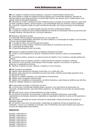 www.betaconcursos.com
06 Com relação à medida provisória estadual, o Supremo Tribunal Federal entende que:
A) nada impede a criação da medida provisória estadual nas Constituições Estaduais, devendo-se
apenas obedecer aos limites previstos na Constituição Federal, que sempre será o modelo básico a ser
seguido pelas Constituições Estaduais.
B) não pode ser criada a medida provisória estadual porque é exceção ao princípio segundo o qual cabe
ao Poder Legislativo legislar; sendo exceção, a sua interpretação deve ser restritiva, nunca ampliativa.
C) é possível, mediante criação do poder constituinte derivado, sem limites previstos na Constituição
Federal.
D) não pode ser criada, por determinação expressa do texto constitucional federal.
E) a criação de medida provisória estadual depende de emenda à Constituição Federal que permita esta
inovação estadual, sob pena de ferir o princípio federativo.
07 Assinale a alternativa errada:
A Constituição Federal assegura expressamente, em seu artigo 5º:
A) a proteção às participações individuais em obras coletivas e à reprodução da imagem e voz humanas,
inclusive nas atividades desportivas.
B) a certidão de óbito, aos reconhecidamente pobres.
C) a assistência jurídica integral, mediante comprovação da insuficiência de recursos.
D) a gratuidade do habeas data.
E) a impenhorabilidade do bem de família.
08 Constituem objetivos fundamentais da República Federativa do Brasil:
A) construir uma sociedade livre, garantir o desenvolvimento nacional e reduzir as desigualdades
sociais.
B) o pluralismo político, preservar os valores sociais do trabalho e livre iniciativa e solução pacífica dos
conflitos.
C) a igualdade entre os Estados, garantir o desenvolvimento nacional e erradicar a pobreza.
D) promover o bem de todos, sem qualquer discriminação, repudiar o terrorismo e o racismo e
preservar a independência nacional.
E) dignificar a pessoa humana, valorizar o trabalho e a livre iniciativa.
09 Não é possível aos Estados:
A) legislar sobre assuntos de interesse concorrente, se a União não o fez.
B) legislar sobre assuntos de competência privativa da União, mediante autorização específica de lei
complementar federal.
C) legislar em matéria tributária, com competência remanescente.
D) legislar sobre transporte intermunicipal.
E) legislar com competência remanescente, no âmbito federativo, sobre todas as matérias que não lhes
estiverem vedadas implícita ou explicitamente.
10 A intervenção do Estado no Município ocorrerá:
A) na forma que a Constituição Estadual dispor, devendo o ato interventivo do Governador ser
apreciado, obrigatoriamente, pela Assembléia Legislativa, em obediência ao princípio da representação
popular.
B) para pôr termo a grave comprometimento da ordem pública.
C) por decreto interventivo do Governador, submetido ao Senado Federal que, como órgão
representativo dos Estados, declarará a legalidade ou ilegalidade do decreto no prazo de 48 (quarenta e
oito) horas.
D) para exigir a aplicação da receita municipal na manutenção e desenvolvimento de projetos de
habitação popular.
E) por decreto interventivo do Governador, obedecidas as exigências formais de especificar sua
amplitude, o prazo e as condições de execução, sem interferências dos outros Poderes para garantir o
princípio da independência dos Poderes.
RESPOSTAS
Questão 1 alternativa A
Questão 2 alternativa A
Questão 3 alternativa C
Questão 4 alternativa D
Questão 5 alternativa B
Questão 6 alternativa A
Questão 7 alternativa E
Questão 8 alternativa A
 
