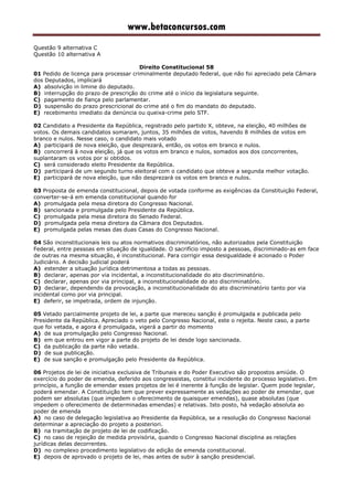 www.betaconcursos.com
Questão 9 alternativa C
Questão 10 alternativa A
Direito Constitucional 58
01 Pedido de licença para processar criminalmente deputado federal, que não foi apreciado pela Câmara
dos Deputados, implicará
A) absolvição in limine do deputado.
B) interrupção do prazo de prescrição do crime até o início da legislatura seguinte.
C) pagamento de fiança pelo parlamentar.
D) suspensão do prazo prescricional do crime até o fim do mandato do deputado.
E) recebimento imediato da denúncia ou queixa-crime pelo STF.
02 Candidato a Presidente da República, registrado pelo partido X, obteve, na eleição, 40 milhões de
votos. Os demais candidatos somaram, juntos, 35 milhões de votos, havendo 8 milhões de votos em
branco e nulos. Nesse caso, o candidato mais votado
A) participará de nova eleição, que desprezará, então, os votos em branco e nulos.
B) concorrerá à nova eleição, já que os votos em branco e nulos, somados aos dos concorrentes,
suplantaram os votos por si obtidos.
C) será considerado eleito Presidente da República.
D) participará de um segundo turno eleitoral com o candidato que obteve a segunda melhor votação.
E) participará de nova eleição, que não desprezará os votos em branco e nulos.
03 Proposta de emenda constitucional, depois de votada conforme as exigências da Constituição Federal,
converter-se-á em emenda constitucional quando for
A) promulgada pela mesa diretora do Congresso Nacional.
B) sancionada e promulgada pelo Presidente da República.
C) promulgada pela mesa diretora do Senado Federal.
D) promulgada pela mesa diretora da Câmara dos Deputados.
E) promulgada pelas mesas das duas Casas do Congresso Nacional.
04 São inconstitucionais leis ou atos normativos discriminatórios, não autorizados pela Constituição
Federal, entre pessoas em situação de igualdade. O sacrifício imposto a pessoas, discriminado-as em face
de outras na mesma situação, é inconstitucional. Para corrigir essa desigualdade é acionado o Poder
Judiciário. A decisão judicial poderá
A) estender a situação jurídica detrimentosa a todas as pessoas.
B) declarar, apenas por via incidental, a inconstitucionalidade do ato discriminatório.
C) declarar, apenas por via principal, a inconstitucionalidade do ato discriminatório.
D) declarar, dependendo da provocação, a inconstitucionalidade do ato discriminatório tanto por via
incidental como por via principal.
E) deferir, se impetrada, ordem de injunção.
05 Vetado parcialmente projeto de lei, a parte que mereceu sanção é promulgada e publicada pelo
Presidente da República. Apreciado o veto pelo Congresso Nacional, este o rejeita. Neste caso, a parte
que foi vetada, e agora é promulgada, vigerá a partir do momento
A) de sua promulgação pelo Congresso Nacional.
B) em que entrou em vigor a parte do projeto de lei desde logo sancionada.
C) da publicação da parte não vetada.
D) de sua publicação.
E) de sua sanção e promulgação pelo Presidente da República.
06 Projetos de lei de iniciativa exclusiva de Tribunais e do Poder Executivo são propostos amiúde. O
exercício do poder de emenda, deferido aos congressistas, constitui incidente do processo legislativo. Em
princípio, a função de emendar esses projetos de lei é inerente à função de legislar. Quem pode legislar,
poderá emendar. A Constituição tem que prever expressamente as vedações ao poder de emendar, que
podem ser absolutas (que impedem o oferecimento de quaisquer emendas), quase absolutas (que
impedem o oferecimento de determinadas emendas) e relativas. Isto posto, há vedação absoluta ao
poder de emenda
A) no caso de delegação legislativa ao Presidente da República, se a resolução do Congresso Nacional
determinar a apreciação do projeto a posteriori.
B) na tramitação de projeto de lei de codificação.
C) no caso de rejeição de medida provisória, quando o Congresso Nacional disciplina as relações
jurídicas delas decorrentes.
D) no complexo procedimento legislativo de edição de emenda constitucional.
E) depois de aprovado o projeto de lei, mas antes de subir à sanção presidencial.
 