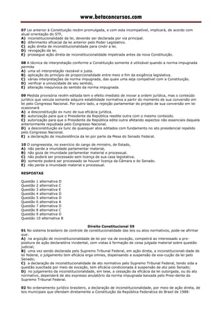 www.betaconcursos.com
07 Lei anterior à Constituição recém promulgada, e com esta incompatível, implicará, de acordo com
atual orientação do STF,
A) inconstitucionalidade da lei, devendo ser declarada por via principal.
B) diferimento eficacial da lei anterior pelo Poder Legislativo.
C) ação direta de inconstitucionalidade para cindir a lei.
D) revogação da lei.
E) prossegue ação direta de inconstitucionalidade impetrada antes da nova Constituição.
08 A técnica de interpretação conforme a Constituição somente é utilizável quando a norma impugnada
permite
A) uma só interpretação razoável e justa.
B) aplicação do princípio de proporcionalidade entre meio e fim da exigência legislativa.
C) várias interpretações da norma impugnada, das quais uma seja compatível com a Constituição.
D) verificar a univocidade de seu sentido,
E) alteração inequívoca do sentido da norma impugnada.
09 Medida provisória recém editada tem o efeito imediato de inovar a ordem jurídica, mas o conteúdo
jurídico que veicula somente adquire estabilidade normativa a partir do momento de sua conversão em
lei pelo Congresso Nacional. Por outro lado, a rejeição parlamentar do projeto de sua conversão em lei
ocasionará
A) a desconstituição ex nunc de sua eficácia jurídica.
B) autorização para que o Presidente da República reedite outra com o mesmo conteúdo.
C) autorização para que o Presidente da República edite outra afetando aspectos não essenciais daquela
anteriormente repudiada pelo Congresso Nacional.
D) a desconstituição ex tunc de quaisquer atos editados com fundamento no ato presidencial repelido
pelo Congresso Nacional.
E) a declaração de insubsistência da lei por parte da Mesa do Senado Federal.
10 O congressista, no exercício do cargo de ministro, de Estado,
A) não perde a imunidade parlamentar material,
B) não goza de imunidade parlamentar material e processual.
C) não poderá ser processado sem licença de sua casa legistativa.
D) somente poderá ser processado se houver licença da Câmara e do Senado.
E) não perde a imunidade material e processual.
RESPOSTAS
Questão 1 alternativa D
Questão 2 alternativa C
Questão 3 alternativa E
Questão 4 alternativa D
Questão 5 alternativa D
Questão 6 alternativa A
Questão 7 alternativa D
Questão 8 alternativa C
Questão 9 alternativa D
Questão 10 alternativa B
Direito Constitucional 59
01 No sistema brasileiro de controle de constitucionalidade das leis ou atos normativos, pode-se afirmar
que:
A) na argüição de inconstitucionalidade de lei por via de exceção, competirá ao interessado a pro-
positura de ação declaratória incidental, com vistas à formação de coisa julgada material sobre questão
judicial;
B) uma vez sendo declarada pelo Supremo Tribunal Federal, em ação direta, a inconstitucionali-dade de
lei federal, o julgamento tem eficácia erga omnes, dispensando a suspensão da exe-cução da lei pelo
Senado;
C) a declaração de inconstitucionalidade de ato normativo pelo Supremo Tribunal Federal, tendo sida a
questão suscitada por meio de exceção, tem eficácia condicionada à suspensão de ato pelo Senado;
D) no julgamento da inconstitucionalidade, em tese, a cessação da eficácia da lei outorgada, ou do ato
normativo, dependerá de ato expresso anulatório da norma impugnada baixada pelo Presi-dente do
Supremo Tribunal Federal.
02 No ordenamento jurídico brasileiro, a declaração de inconstitucionalidade, por meio de ação direta, de
leis municipais que ofendam diretamente a Constituição da República Federativa do Brasil de 1988:
 