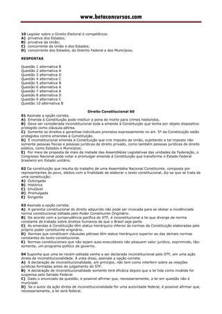www.betaconcursos.com
10 Legislar sobre o Direito Eleitoral é competência:
A) privativa dos Estados;
B) privativa da União;
C) concorrente da União e dos Estados;
D) concorrente dos Estados, do Distrito Federal e dos Municípios.
RESPOSTAS
Questão 1 alternativa B
Questão 2 alternativa A
Questão 3 alternativa D
Questão 4 alternativa C
Questão 5 alternativa B
Questão 6 alternativa A
Questão 7 alternativa A
Questão 8 alternativa D
Questão 9 alternativa C
Questão 10 alternativa B
Direito Constitucional 60
01 Assinale a opção correta.
A) Emenda à Constituição pode instituir a pena de morte para crimes hediondos.
B) Deve ser considerada inconstitucional toda a emenda à Constituição que tenha por objeto dispositivo
protegido como cláusula pétrea.
C) Somente os direitos e garantias individuais previstos expressamente no art. 5º da Constituição estão
protegidos contra emendas à Constituição.
D) É inconstitucional emenda à Constituição que crie imposto da União, sujeitando a tal imposto não
somente pessoas físicas e pessoas jurídicas de direito privado, como também pessoas jurídicas de direito
público, como Estados e Municípios.
E) Por meio de proposta de mais da metade das Assembléias Legislativas das unidades da Federação, o
Congresso Nacional pode votar e promulgar emenda à Constituição que transforme o Estado Federal
brasileiro em Estado unitário.
02 Da constituição que resulta do trabalho de uma Assembléia Nacional Constituinte, composta por
representantes do povo, eleitos com a finalidade de elaborar o texto constitucional, diz-se que se trata de
uma constituição:
A) Outorgada
B) Histórica
C) Imutável
D) Promulgada
E) Dirigente
03 Assinale a opção correta.
A) A garantia constitucional do direito adquirido não pode ser invocada para se obstar a incidênciade
norma constitucional editada pelo Poder Constituinte Originário.
B) De acordo com a jurisprudência pacífica do STF, é inconstitucional a lei que diverge de norma
constante de tratado sobre direitos humanos de que o Brasil seja parte.
C) As emendas à Constituição têm status hierárquico inferior às normas da Constituição elaboradas pelo
próprio poder constituinte originário.
D) Normas que constituem cláusulas pétreas têm status hierárquico superior ao das demais normas
constantes do texto constitucional.
E) Normas constitucionais que não sejam auto-executáveis não possuem valor jurídico, exprimindo, tão-
somente, um programa político de governo.
04 Suponha que uma lei recém-editada venha a ser declarada inconstitucional pelo STF, em uma ação
direta de inconstitucionalidade. À vista disso, assinale a opção correta.
A) A declaração de inconstitucionalidade, em princípio, não tem como interferir sobre as relações
jurídicas formadas antes do julgamento do STF.
B) A declaração de inconstitucionalidade somente terá eficácia depois que a lei tida como inválida for
suspensa pelo Senado Federal.
C) Dado o enunciado da questão, é possível afirmar que, necessariamente, a lei em questão não é
municipal.
D) Se o autor da ação direta de inconstitucionalidade for uma autoridade federal, é possível afirmar que,
necessariamante, a lei será federal.
 