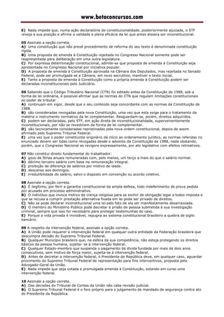 www.betaconcursos.com
E) Nada impede que, numa ação declaratória de constitucionalidade, posteriormente ajuizada, o STF
reveja a sua posição e afirme a validade e plena eficácia da lei que antes dissera ser inconstitucional.
05 Assinale a opção correta.
A) Uma constituição que não prevê procedimento de reforma do seu texto é denominada constituição
rígida.
B) Uma proposta de emenda à Constituição rejeitada no Congresso Nacional somente pode ser
reapresentada para deliberação em uma outra legislatura.
C) Por expressa determinação constitucional, admite-se que proposta de emenda à Constituição seja
apresentada no Congresso Nacional por iniciativa popular.
D) A proposta de emenda à Constituição aprovada na Câmara dos Deputados, mas rejeitada no Senado
Federal, pode ser promulgada se a Câmara, em novo escrutínio, mantiver o texto inicial.
E) Tanto a proposta de emenda à Constituição como a própria emenda à Constituição podem ser
declaradas inconstitucionais pelo Judiciário.
06 Sabendo que o Código Tributário Nacional (CTN) foi editado antes da Constituição de 1988, sob a
forma de lei ordinária, é possível afirmar que as normas do CTN que regulam limitações constitucionais
ao poder de tributar
A) continuam em vigor, desde que o seu conteúdo seja concordante com as normas da Constituição de
1988.
B) são consideradas revogadas pela nova Constituição, uma vez que esta exige para o tratamento da
matéria o instrumento normativo da lei complementar. Resguardam-se, porém, direitos adquiridos.
C) podem ser declaradas, pelo STF, em ação direta de inconstitucionalidade, supervenientemente
inconstitucionais, por não se revestirem da forma de lei complementar.
D) são tecnicamente consideradas repristinadas pela nova ordem constitucional, depois de assim
afirmado pelo Supremo Tribunal Federal.
E) uma vez que o poder constituinte originário dá início ao ordenamento jurídico, as normas referidas no
enunciado devem ser tidas como revogadas desde o advento da Constituição de 1988, nada obstando,
porém, que o Congresso Nacional as revigore expressamente, por ato legislativo com efeitos retroativos.
07 Não constitui direito fundamental do trabalhador:
A) gozo de férias anuais remuneradas com, pelo menos, um terço a mais do que o salário normal.
B) décimo terceiro salário com base na remuneração integral.
C) proibição de diferença de salários por motivo de idade.
D) descanso aos domingos.
E) irredutibilidade do salário, salvo o disposto em convenção ou acordo coletivo.
08 Assinale a opção correta.
A) É ilegítimo, por ferir a garantia constitucional da ampla defesa, todo indeferimento de prova pedida
por acusado em processo administrativo.
B) O indivíduo que invoca motivo de crença religiosa para se eximir de obrigação legal a todos imposta e
que se recusa a cumprir prestação alternativa fixada em lei pode ser privado de direitos.
C) Não se pode declarar inconstitucional uma lei pelo fato de ela ser manifestamente desarrazoada.
D) O membro do Ministério Público pode decretar a prisão de pessoa submetida à sua investigação
criminal, sempre que isso for necessário para proteger testemunhas do caso.
E) Porque a vida privada é inviolável, repugna ao sistema constitucional brasileiro a quebra de sigilo
bancário.
09 A respeito da intervenção federal, assinale a opção correta.
A) A União pode requerer a intervenção federal em qualquer outra entidade da Federação brasileira que
descumpra decisão do Supremo Tribunal Federal.
B) Qualquer Município brasileiro que, na esfera da sua competência, não esteja protegendo os direitos
básicos da pessoa humana, sujeita- se à intervenção federal.
C) Qualquer Estado-membro que suspenda o pagamento da dívida fundada por mais de dois anos
consecutivos, sem motivo de força maior, sujeita-se à intervenção federal.
D) Antes de decretar a intervenção federal, o Presidente da República deve, em qualquer caso, aguardar
provimento do Supremo Tribunal Federal de representação para fins interventivos, proposta pelo
Advogado-Geral da União.
E) Nada impede que seja votada e promulgada emenda à Constituição, estando em curso uma
intervenção federal.
10 Assinale a opção correta.
A) Das decisões do Tribunal de Contas da União não cabe revisão judicial.
B) O Supremo Tribunal Federal é o foro próprio para o julgamento de mandado de segurança contra ato
do Presidente da República.
 