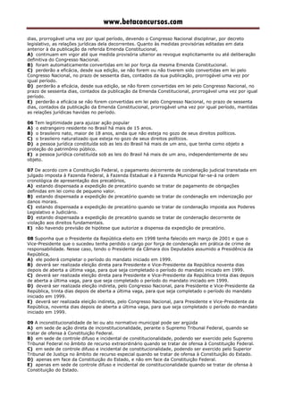 www.betaconcursos.com
dias, prorrogável uma vez por igual período, devendo o Congresso Nacional disciplinar, por decreto
legislativo, as relações jurídicas dela decorrentes. Quanto às medidas provisórias editadas em data
anterior à da publicação da referida Emenda Constitucional,
A) continuam em vigor até que medida provisória ulterior as revogue explicitamente ou até deliberação
definitiva do Congresso Nacional.
B) foram automaticamente convertidas em lei por força da mesma Emenda Constitucional.
C) perderão a eficácia, desde sua edição, se não forem ou não tiverem sido convertidas em lei pelo
Congresso Nacional, no prazo de sessenta dias, contados da sua publicação, prorrogável uma vez por
igual período.
D) perderão a eficácia, desde sua edição, se não forem convertidas em lei pelo Congresso Nacional, no
prazo de sessenta dias, contados da publicação da Emenda Constitucional, prorrogável uma vez por igual
período.
E) perderão a eficácia se não forem convertidas em lei pelo Congresso Nacional, no prazo de sessenta
dias, contados da publicação da Emenda Constitucional, prorrogável uma vez por igual período, mantidas
as relações jurídicas havidas no período.
06 Tem legitimidade para ajuizar ação popular
A) o estrangeiro residente no Brasil há mais de 15 anos.
B) o brasileiro nato, maior de 18 anos, ainda que não esteja no gozo de seus direitos políticos.
C) o brasileiro naturalizado que esteja no gozo de seus direitos políticos.
D) a pessoa jurídica constituída sob as leis do Brasil há mais de um ano, que tenha como objeto a
proteção do patrimônio público.
E) a pessoa jurídica constituída sob as leis do Brasil há mais de um ano, independentemente de seu
objeto.
07 De acordo com a Constituição Federal, o pagamento decorrente de condenação judicial transitada em
julgado imposta à Fazenda Federal, à Fazenda Estadual e à Fazenda Municipal far-se-á na ordem
cronológica de apresentação dos precatórios,
A) estando dispensada a expedição de precatório quando se tratar de pagamento de obrigações
definidas em lei como de pequeno valor.
B) estando dispensada a expedição de precatório quando se tratar de condenação em indenização por
danos morais.
C) estando dispensada a expedição de precatório quando se tratar de condenação imposta aos Poderes
Legislativo e Judiciário.
D) estando dispensada a expedição de precatório quando se tratar de condenação decorrente de
violação aos direitos fundamentais.
E) não havendo previsão de hipótese que autorize a dispensa da expedição de precatório.
08 Suponha que o Presidente da República eleito em 1998 tenha falecido em março de 2001 e que o
Vice-Presidente que o sucedeu tenha perdido o cargo por força de condenação em prática de crime de
responsabilidade. Nesse caso, tendo o Presidente da Câmara dos Deputados assumido a Presidência da
República,
A) ele poderá completar o período do mandato iniciado em 1999.
B) deverá ser realizada eleição direta para Presidente e Vice-Presidente da República noventa dias
depois de aberta a última vaga, para que seja completado o período do mandato iniciado em 1999.
C) deverá ser realizada eleição direta para Presidente e Vice-Presidente da República trinta dias depois
de aberta a última vaga, para que seja completado o período do mandato iniciado em 1999.
D) deverá ser realizada eleição indireta, pelo Congresso Nacional, para Presidente e Vice-Presidente da
República, trinta dias depois de aberta a última vaga, para que seja completado o período do mandato
iniciado em 1999.
E) deverá ser realizada eleição indireta, pelo Congresso Nacional, para Presidente e Vice-Presidente da
República, noventa dias depois de aberta a última vaga, para que seja completado o período do mandato
iniciado em 1999.
09 A inconstitucionalidade de lei ou ato normativo municipal pode ser argüida
A) em sede de ação direta de inconstitucionalidade, perante o Supremo Tribunal Federal, quando se
tratar de ofensa à Constituição Federal.
B) em sede de controle difuso e incidental de constitucionalidade, podendo ser exercido pelo Supremo
Tribunal Federal no âmbito de recurso extraordinário quando se tratar de ofensa à Constituição Federal.
C) em sede de controle difuso e incidental de constitucionalidade, podendo ser exercido pelo Superior
Tribunal de Justiça no âmbito de recurso especial quando se tratar de ofensa à Constituição do Estado.
D) apenas em face da Constituição do Estado, e não em face da Constituição Federal.
E) apenas em sede de controle difuso e incidental de constitucionalidade quando se tratar de ofensa à
Constituição do Estado.
 