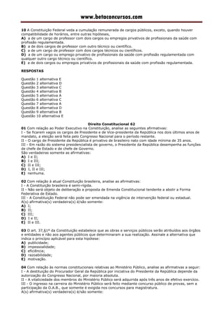 www.betaconcursos.com
10 A Constituição Federal veda a cumulação remunerada de cargos públicos, exceto, quando houver
compatibilidade de horários, entre outras hipóteses,
A) a de um cargo de professor com dois cargos ou empregos privativos de profissionais da saúde com
profissão regulamentada.
B) a de dois cargos de professor com outro técnico ou científico.
C) a de um cargo de professor com dois cargos técnicos ou científicos.
D) a de um cargo ou emprego privativo de profissionais da saúde com profissão regulamentada com
qualquer outro cargo técnico ou científico.
E) a de dois cargos ou empregos privativos de profissionais da saúde com profissão regulamentada.
RESPOSTAS
Questão 1 alternativa E
Questão 2 alternativa D
Questão 3 alternativa C
Questão 4 alternativa B
Questão 5 alternativa A
Questão 6 alternativa C
Questão 7 alternativa A
Questão 8 alternativa D
Questão 9 alternativa B
Questão 10 alternativa E
Direito Constitucional 62
01 Com relação ao Poder Executivo na Constituição, analise as seguintes afirmativas:
I - Se ficarem vagos os cargos de Presidente e de Vice-presidente da República nos dois últimos anos de
mandato, a eleição será feita pelo Congresso Nacional para o período restante.
II - O cargo de Presidente da República é privativo de brasileiro nato com idade mínima de 35 anos.
III - Em razão do sistema presidencialista de governo, o Presidente da República desempenha as funções
de chefe de Estado e de chefe de Governo.
São verdadeiras somente as afirmativas:
A) I e II;
B) I e III;
C) II e III;
D) I, II e III;
E) nenhuma.
02 Com relação à atual Constituição brasileira, analise as afirmativas:
I - A Constituição brasileira é semi-rígida.
II - Não será objeto de deliberação a proposta de Emenda Constitucional tendente a abolir a Forma
Federativa de Estado.
III - A Constituição Federal não pode ser emendada na vigência de intervenção federal ou estadual.
A(s) afirmativa(s) verdadeira(s) é/são somente:
A) I;
B) II;
C) III;
D) I e II;
E) II e III.
03 O art. 37,§1º da Constituição estabelece que as obras e serviços públicos serão atribuídos aos órgãos
e entidades e não aos agentes públicos que determinaram a sua realização. Assinale a alternativa que
indica o princípio aplicável para esta hipótese:
A) publicidade;
B) impessoalidade;
C) eficiência;
D) razoabilidade;
E) motivação.
04 Com relação às normas constitucionais relativas ao Ministério Público, analise as afirmativas a seguir:
I - A destituição do Procurador Geral da República por iniciativa do Presidente da República depende da
autorização do Congresso Nacional, por maioria absoluta.
II - A vitaliciedade dos membros do Ministério Público será adquirida após três anos de efetivo exercício.
III - O ingresso na carreira do Ministério Público será feito mediante concurso público de provas, sem a
participação da O.A.B., que somente é exigida nos concursos para magistratura.
A(s) afirmativa(s) verdadeira(s) é/são somente:
 