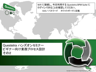 1Copyright © Questetra,Inc. All right Reserved.
Questetra ハンズオンセミナー
ビギナー向け業務プロセス設計
その２
Wifi に接続し、今日利用する Questetra BPM Suite に
ログインできることを確認してください。
SSID／パスワード ホワイトボードに記載
 